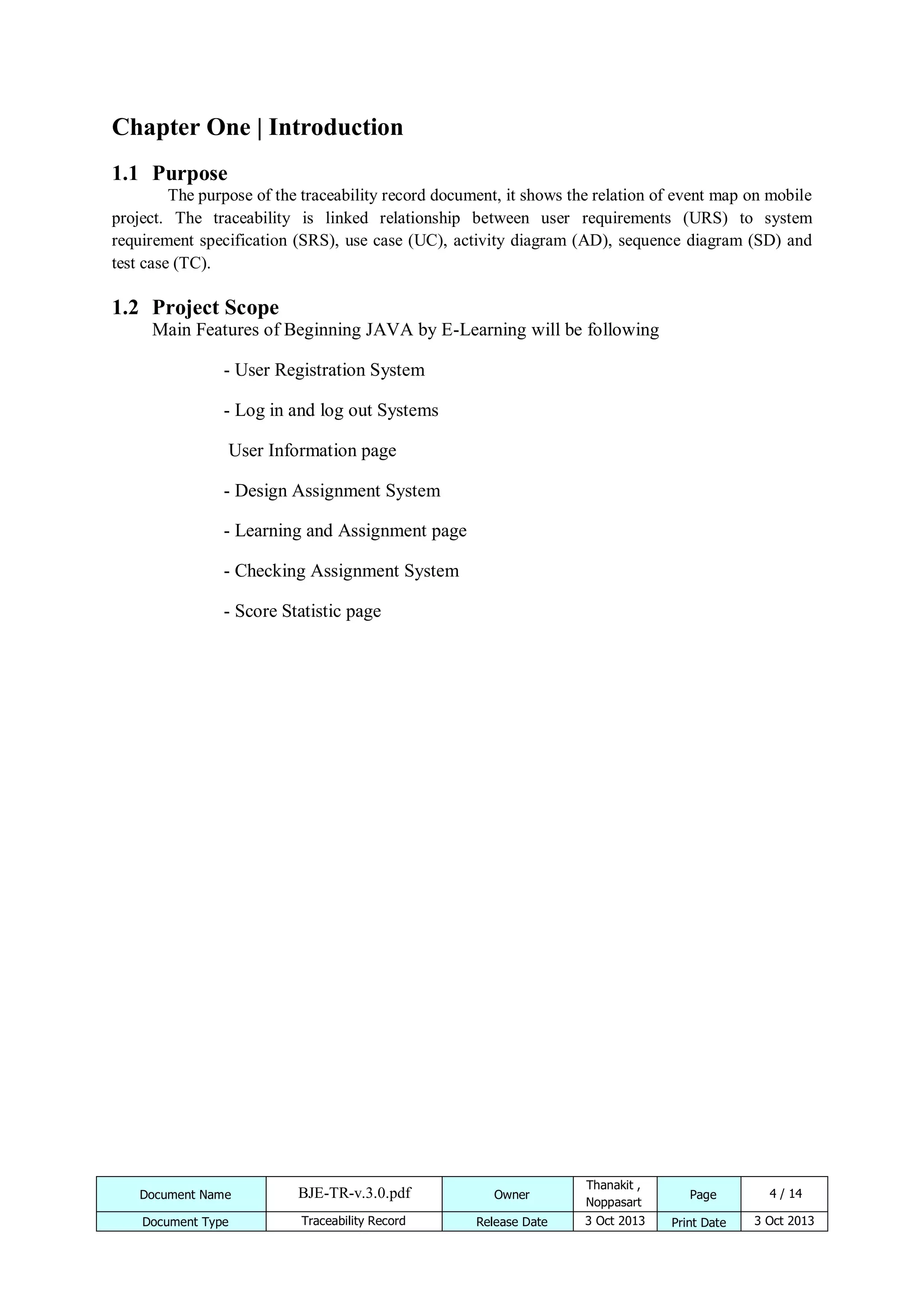 Chapter One | Introduction
1.1 Purpose
The purpose of the traceability record document, it shows the relation of event map on mobile
project. The traceability is linked relationship between user requirements (URS) to system
requirement specification (SRS), use case (UC), activity diagram (AD), sequence diagram (SD) and
test case (TC).

1.2 Project Scope
Main Features of Beginning JAVA by E-Learning will be following
- User Registration System
- Log in and log out Systems
User Information page
- Design Assignment System
- Learning and Assignment page
- Checking Assignment System
- Score Statistic page

Document Name

BJE-TR-v.3.0.pdf

Owner

Thanakit ,
Noppasart

Document Type

Traceability Record

Release Date

3 Oct 2013

Page
Print Date

4 / 14
3 Oct 2013

 