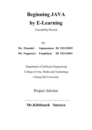 Beginning JAVA
by E-Learning
Traceability Record

By
Mr. Thanakit

Sapmamoon ID 532115035

Mr. Noppasart

Fongkham

ID 532115041

Department of Software Engineering
College of Arts, Media and Technology
Chiang Mai University

Project Advisor

Mr.Kittitouch Suteeca

 