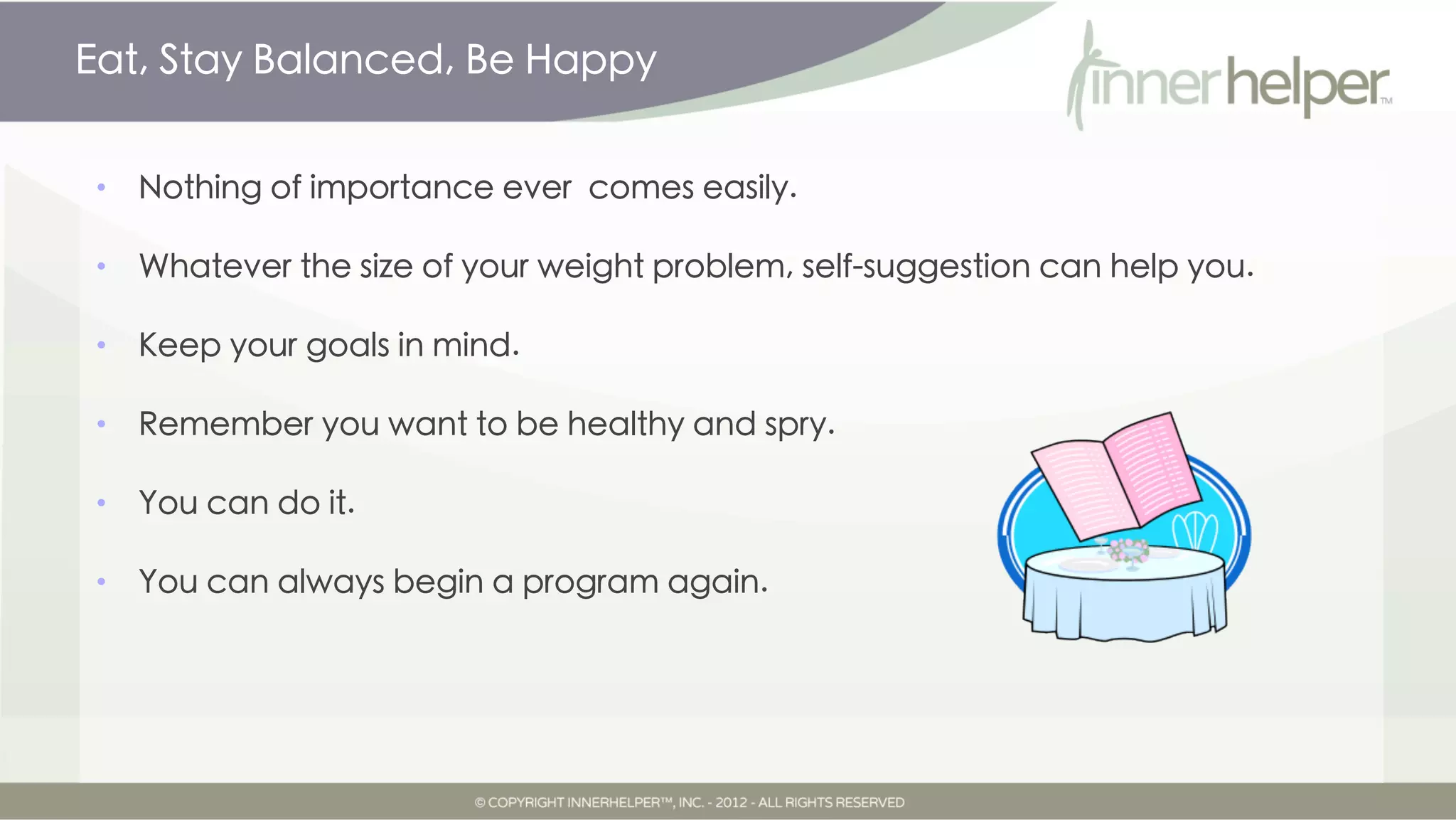 Eat, Stay Balanced, Be Happy


•   Nothing of importance ever comes easily.

•   Whatever the size of your weight problem, self-suggestion can help you.

•   Keep your goals in mind.

•   Remember you want to be healthy and spry.

•   You can do it.

•   You can always begin a program again.
 