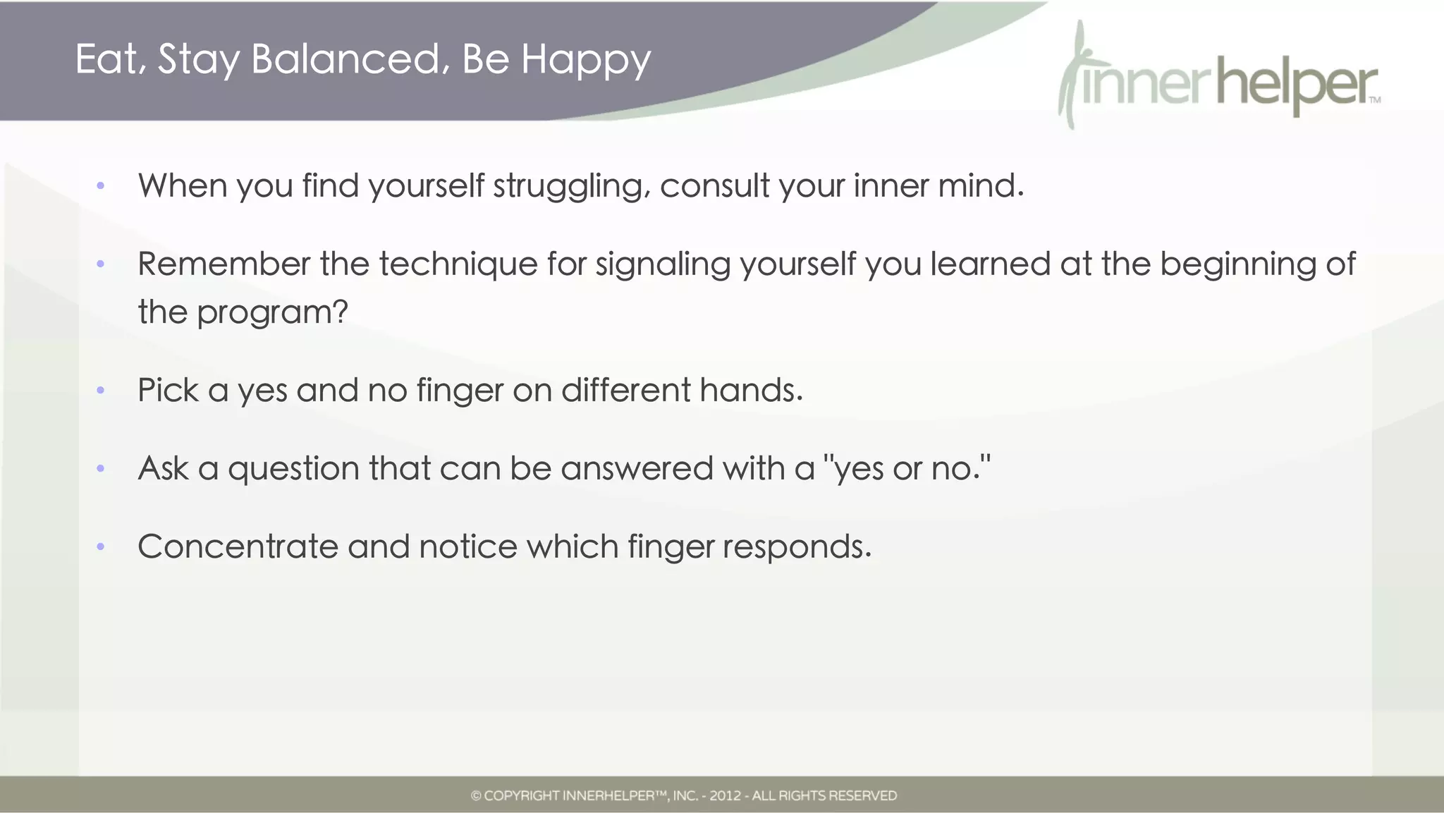 Eat, Stay Balanced, Be Happy


•   When you find yourself struggling, consult your inner mind.

•   Remember the technique for signaling yourself you learned at the beginning of
    the program?

•   Pick a yes and no finger on different hands.

•   Ask a question that can be answered with a "yes or no."

•   Concentrate and notice which finger responds.
 