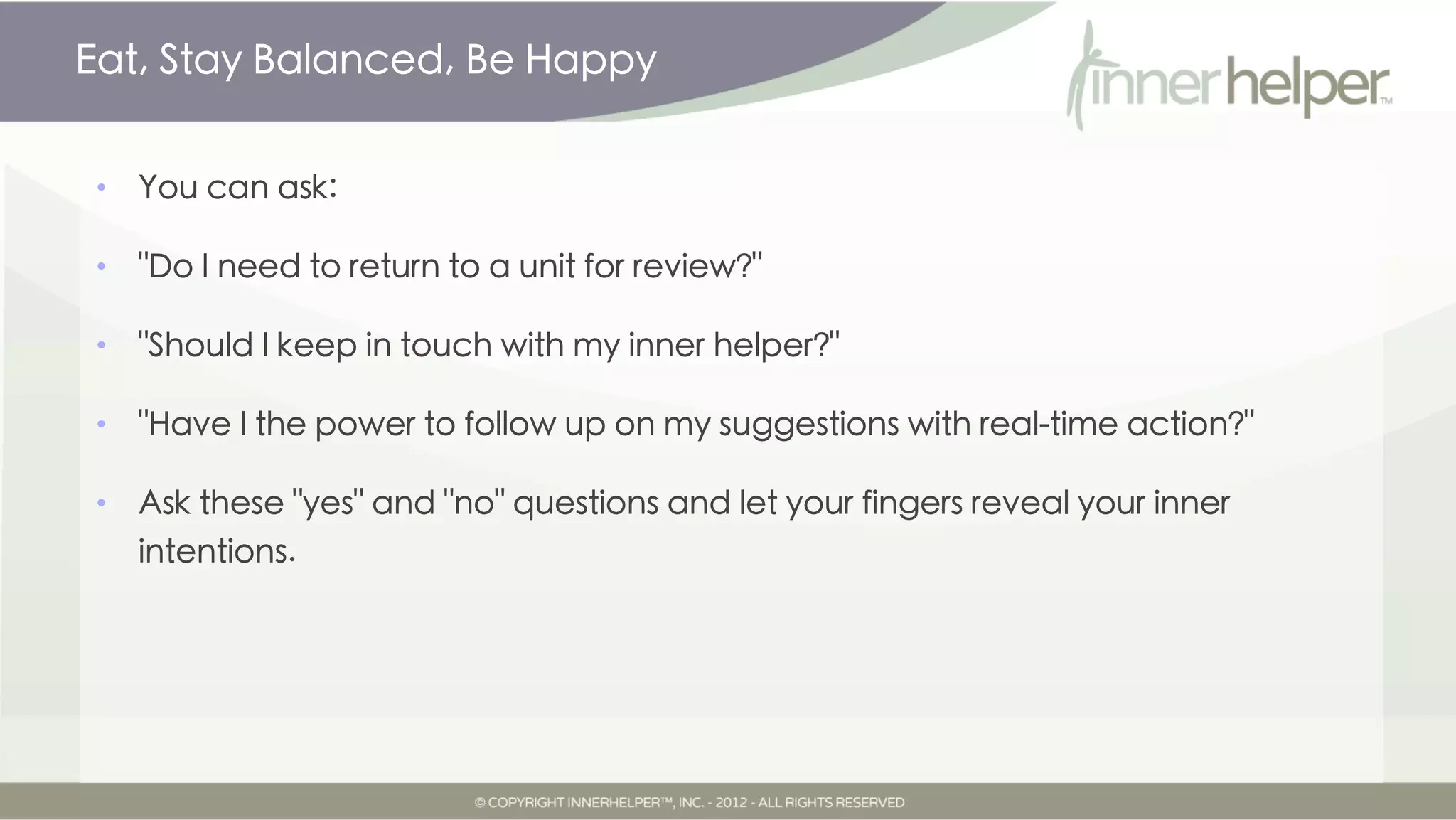 Eat, Stay Balanced, Be Happy


•   You can ask:

•   "Do I need to return to a unit for review?"

•   "Should I keep in touch with my inner helper?"

•   "Have I the power to follow up on my suggestions with real-time action?"

•   Ask these "yes" and "no" questions and let your fingers reveal your inner
    intentions.
 