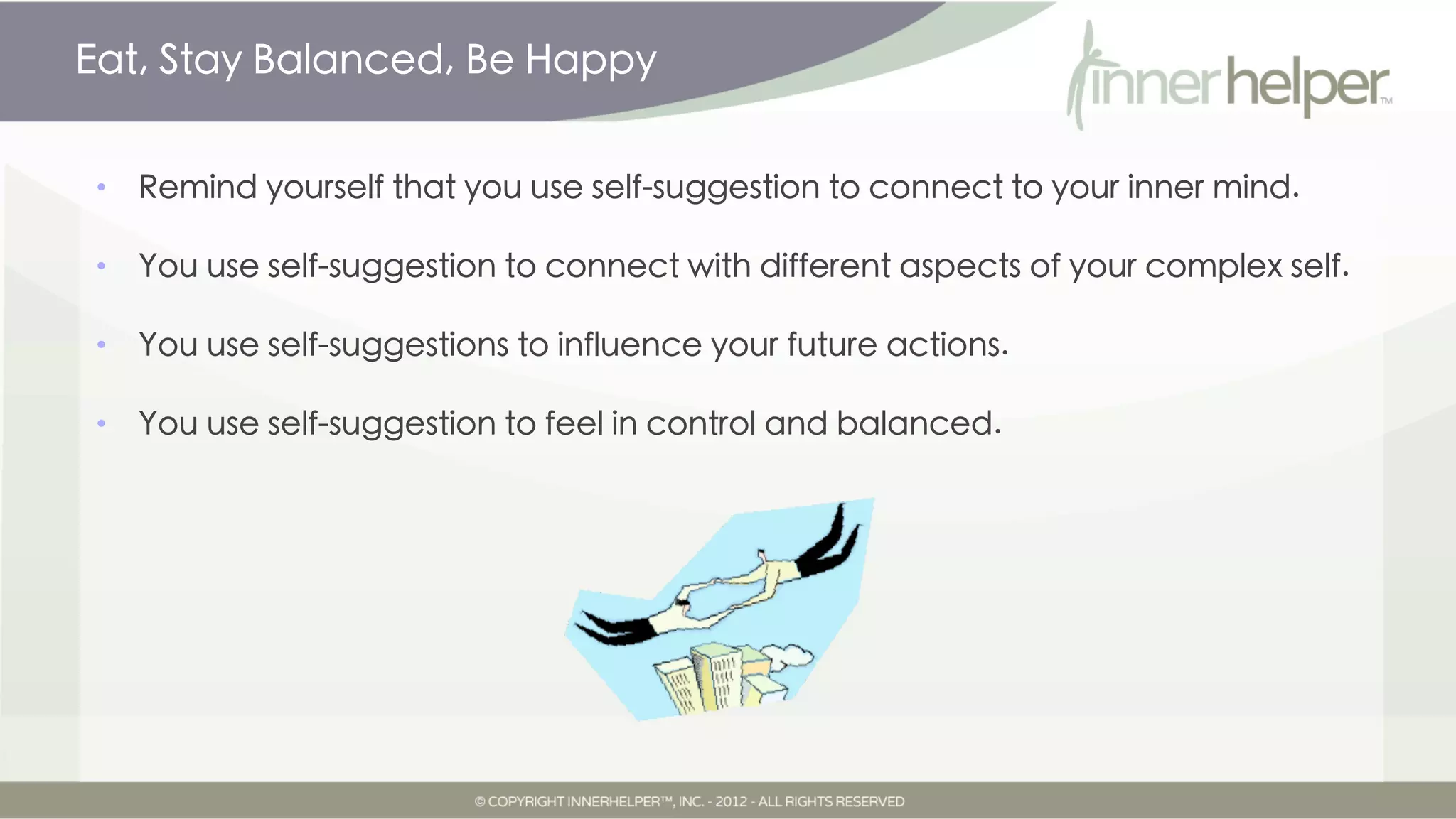 Eat, Stay Balanced, Be Happy


•   Remind yourself that you use self-suggestion to connect to your inner mind.

•   You use self-suggestion to connect with different aspects of your complex self.

•   You use self-suggestions to influence your future actions.

•   You use self-suggestion to feel in control and balanced.
 