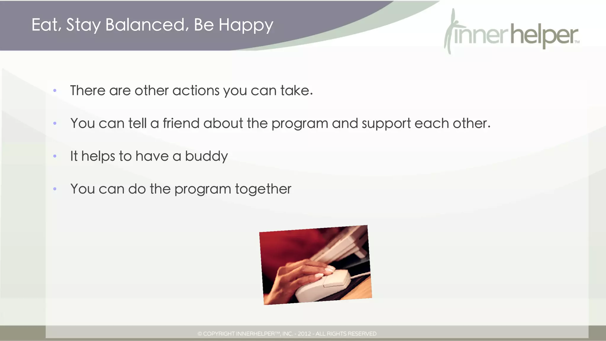 Eat, Stay Balanced, Be Happy


  •   There are other actions you can take.

  •   You can tell a friend about the program and support each other.

  •   It helps to have a buddy

  •   You can do the program together
 
