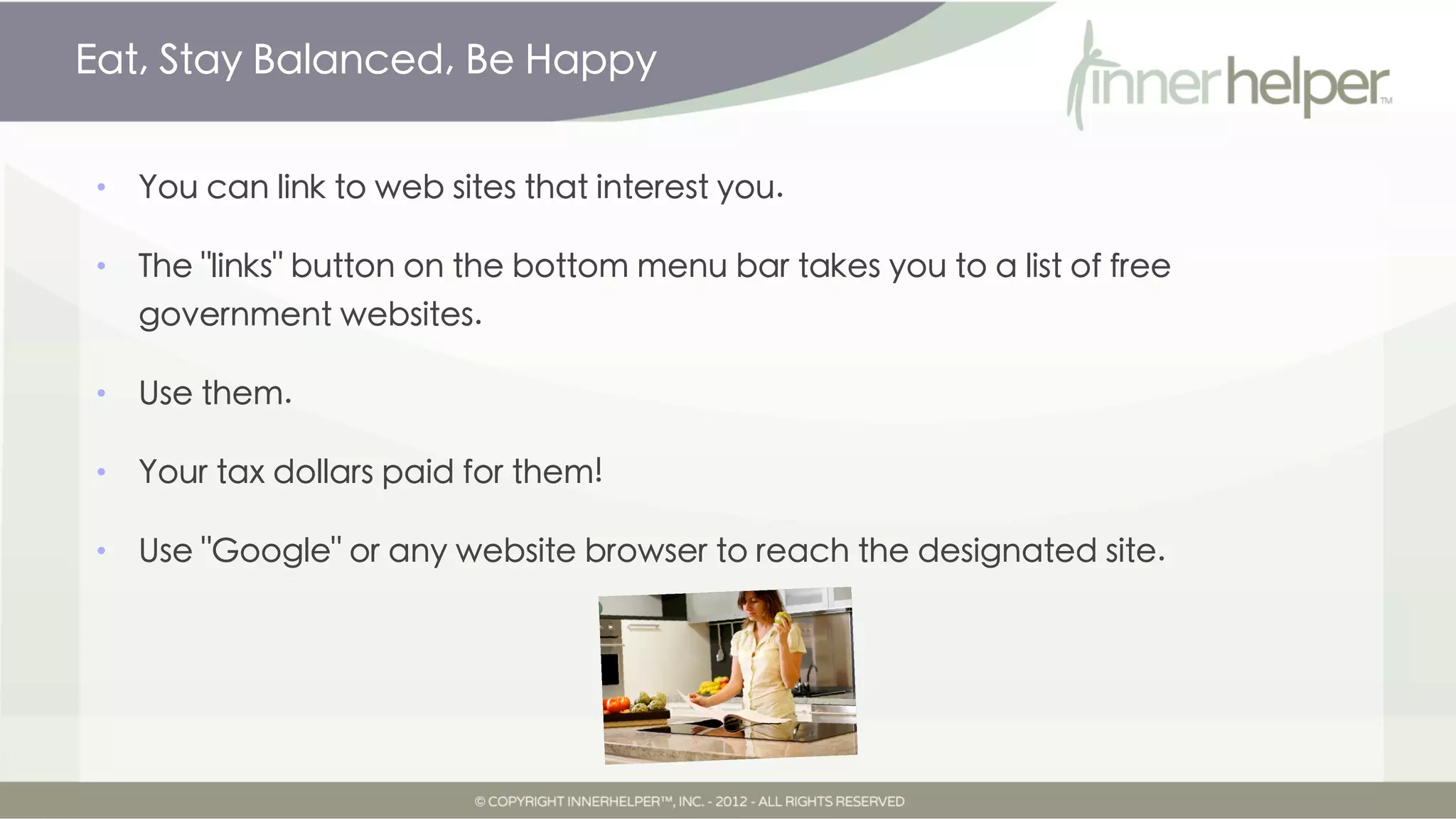 Eat, Stay Balanced, Be Happy


•   You can link to web sites that interest you.

•   The "links" button on the bottom menu bar takes you to a list of free
    government websites.

•   Use them.

•   Your tax dollars paid for them!

•   Use "Google" or any website browser to reach the designated site.
 