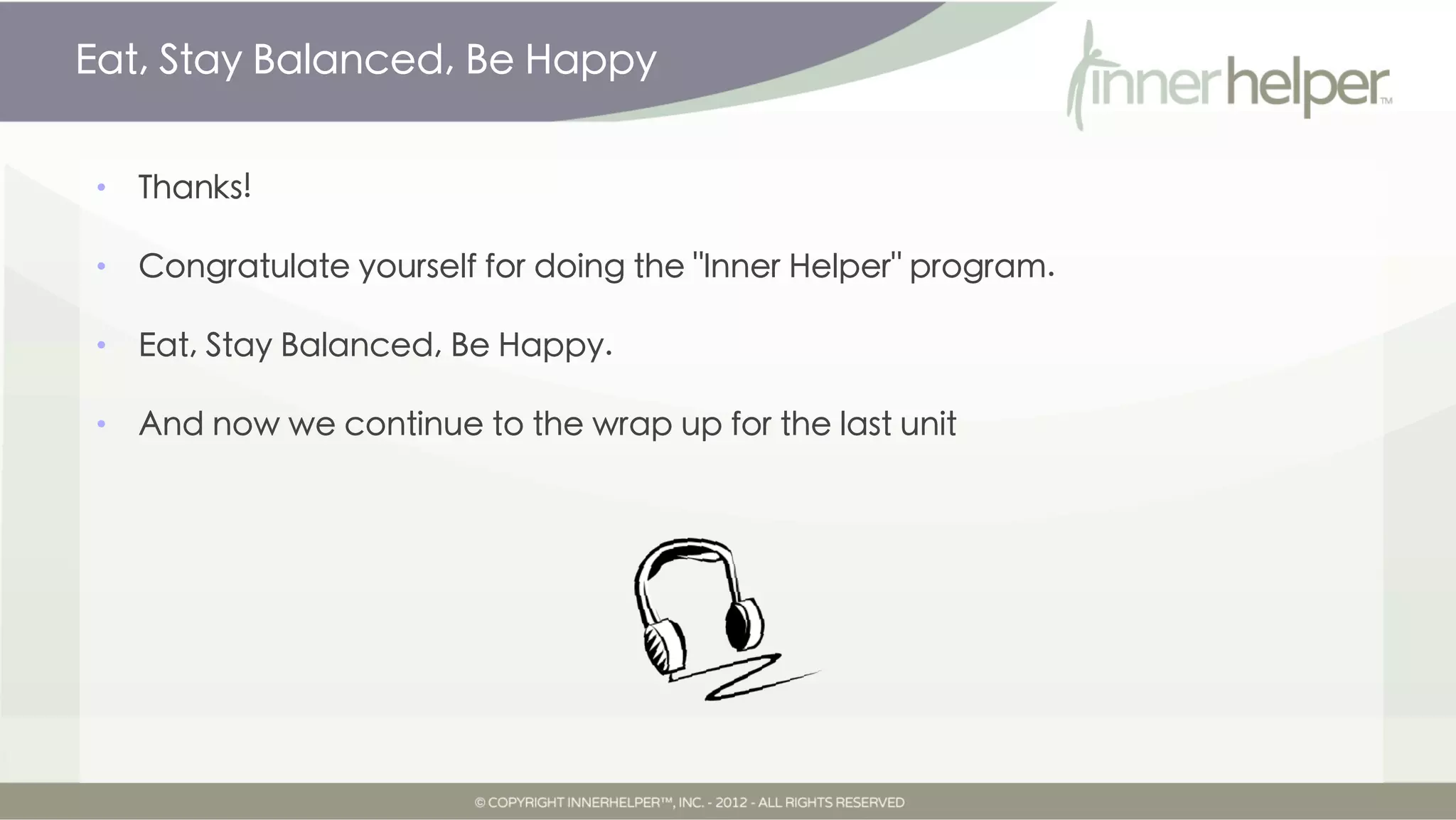 Eat, Stay Balanced, Be Happy


•   Thanks!

•   Congratulate yourself for doing the "Inner Helper" program.

•   Eat, Stay Balanced, Be Happy.

•   And now we continue to the wrap up audio guide for the last unit.

•
 