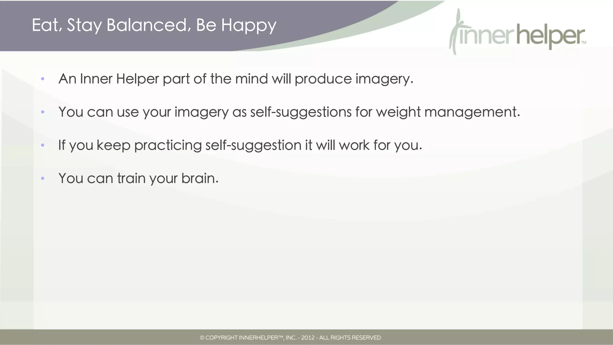 Eat, Stay Balanced, Be Happy


•   An Inner Helper part of the mind will produce imagery.

•   You can use your imagery as self-suggestions for weight management.

•   If you keep practicing self-suggestion it will work for you.

•   You can train your brain.
 