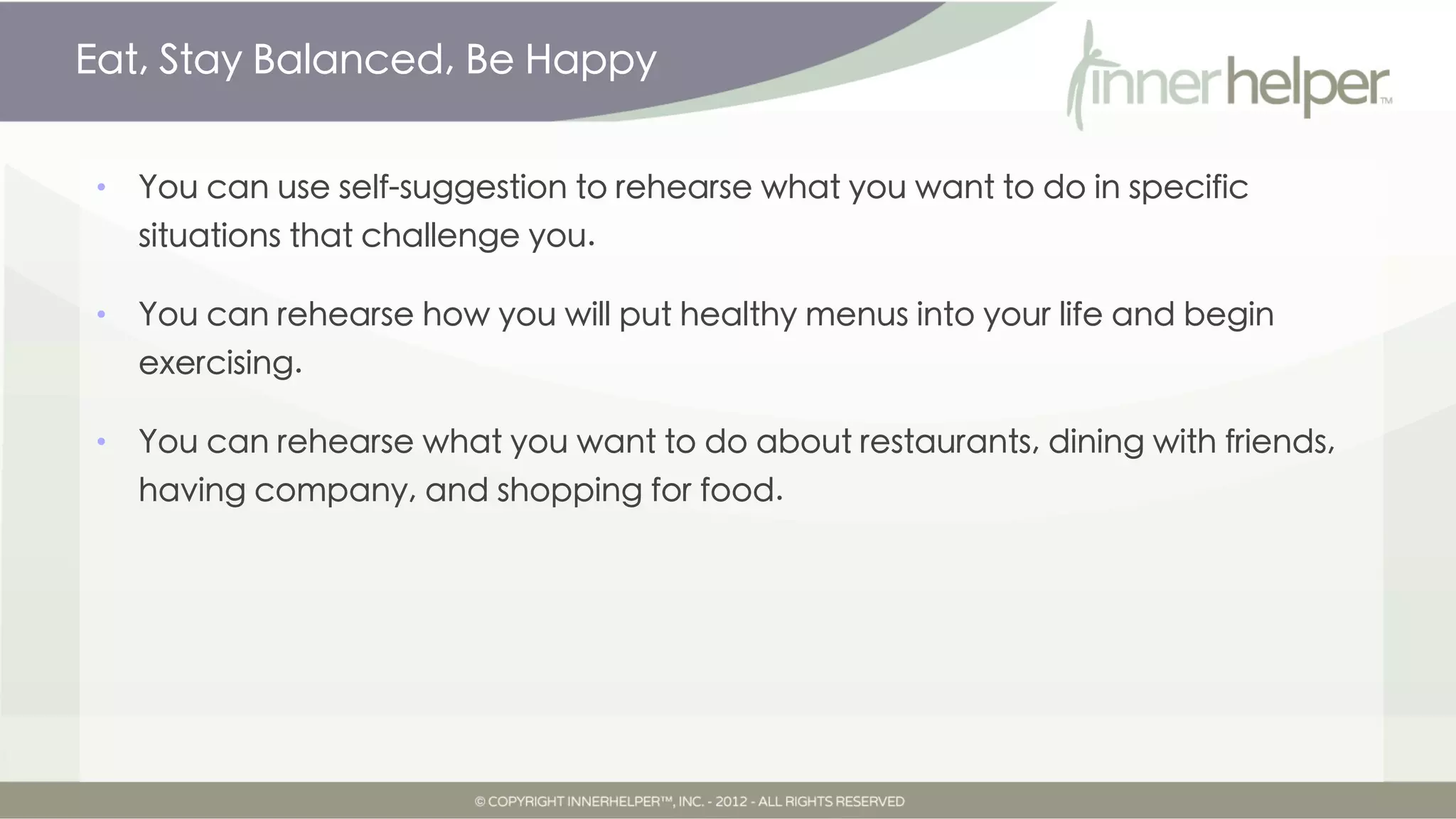 Eat, Stay Balanced, Be Happy


•   You can use self-suggestion to rehearse what you want to do in specific
    situations that challenge you.

•   You can rehearse how you will put healthy menus into your life and begin
    exercising.

•   You can rehearse what you want to do about restaurants, dining with friends,
    having company, and shopping for food.
 