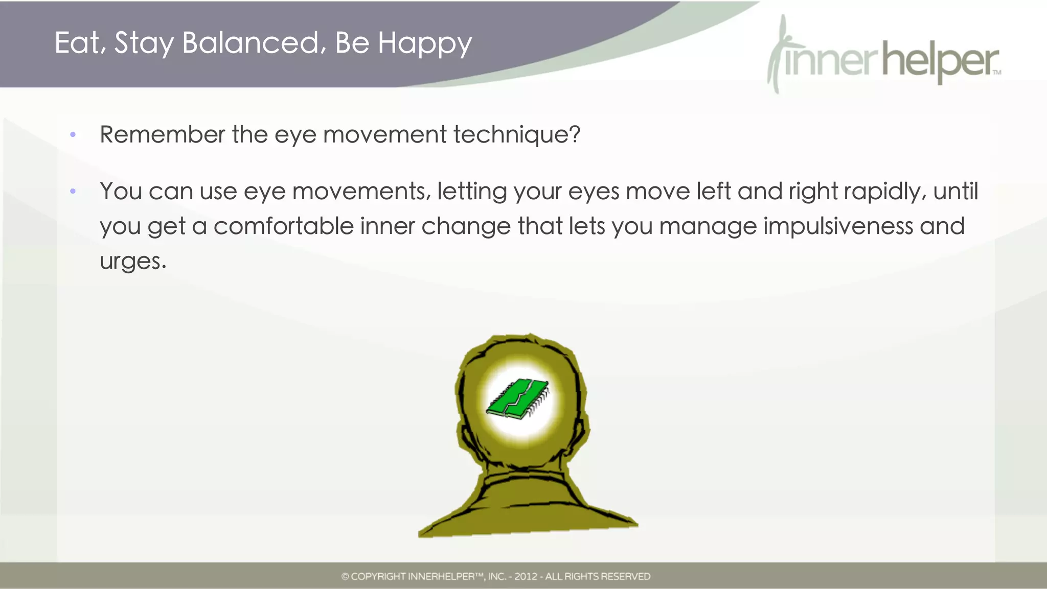 Eat, Stay Balanced, Be Happy


•   Remember the eye movement technique?

•   You can use eye movements, letting your eyes move left and right rapidly, until
    you get a comfortable inner change that lets you manage impulsiveness and
    urges.
 