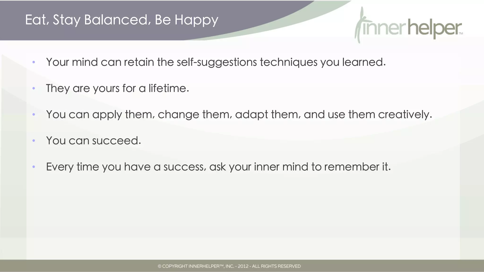 Eat, Stay Balanced, Be Happy


•   Your mind can retain the self-suggestions techniques you learned.

•   They are yours for a lifetime.

•   You can apply them, change them, adapt them, and use them creatively.

•   You can succeed.

•   Every time you have a success, ask your inner mind to remember it.
 