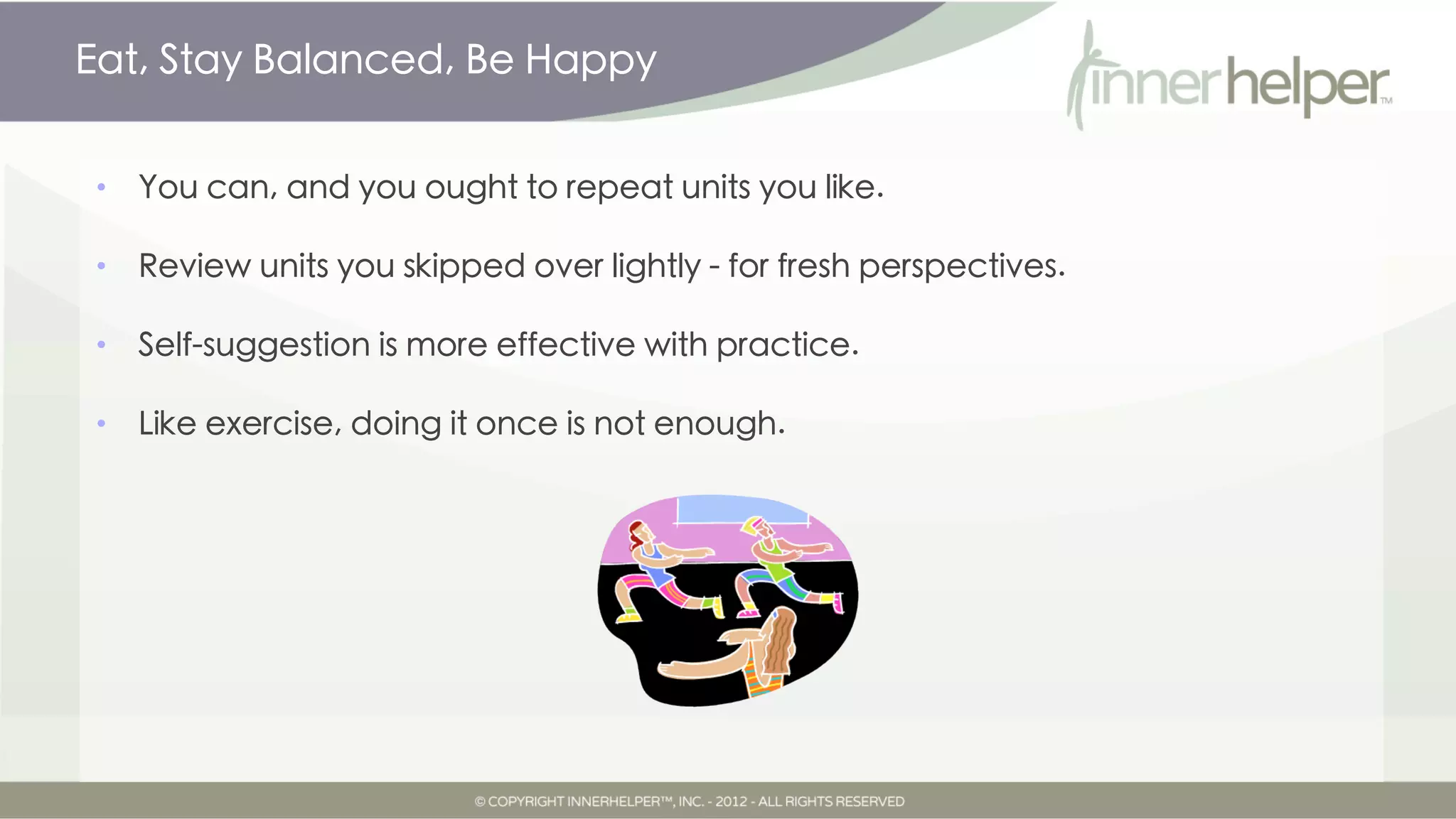 Eat, Stay Balanced, Be Happy


•   You can, and you ought to repeat units you like.

•   Review units you skipped over lightly for fresh perspectives.

•   Self-suggestion is more effective with practice.

•   Like exercise, doing it once is not enough.
 