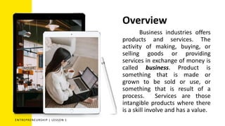 Overview
Business industries offers
products and services. The
activity of making, buying, or
selling goods or providing
services in exchange of money is
called business. Product is
something that is made or
grown to be sold or use, or
something that is result of a
process. Services are those
intangible products where there
is a skill involve and has a value.
ENTREPRENEURSHIP | LESSON 1
 