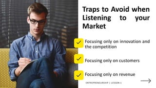 Traps to Avoid when
Listening to your
Market
Focusing only on innovation and
the competition
Focusing only on customers
Focusing only on revenue
ENTREPRENEURSHIP | LESSON 1
 
