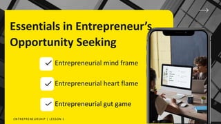 Essentials in Entrepreneur’s
Opportunity Seeking
Entrepreneurial mind frame
Entrepreneurial heart flame
Entrepreneurial gut game
ENTREPRENEURSHIP | LESSON 1
 
