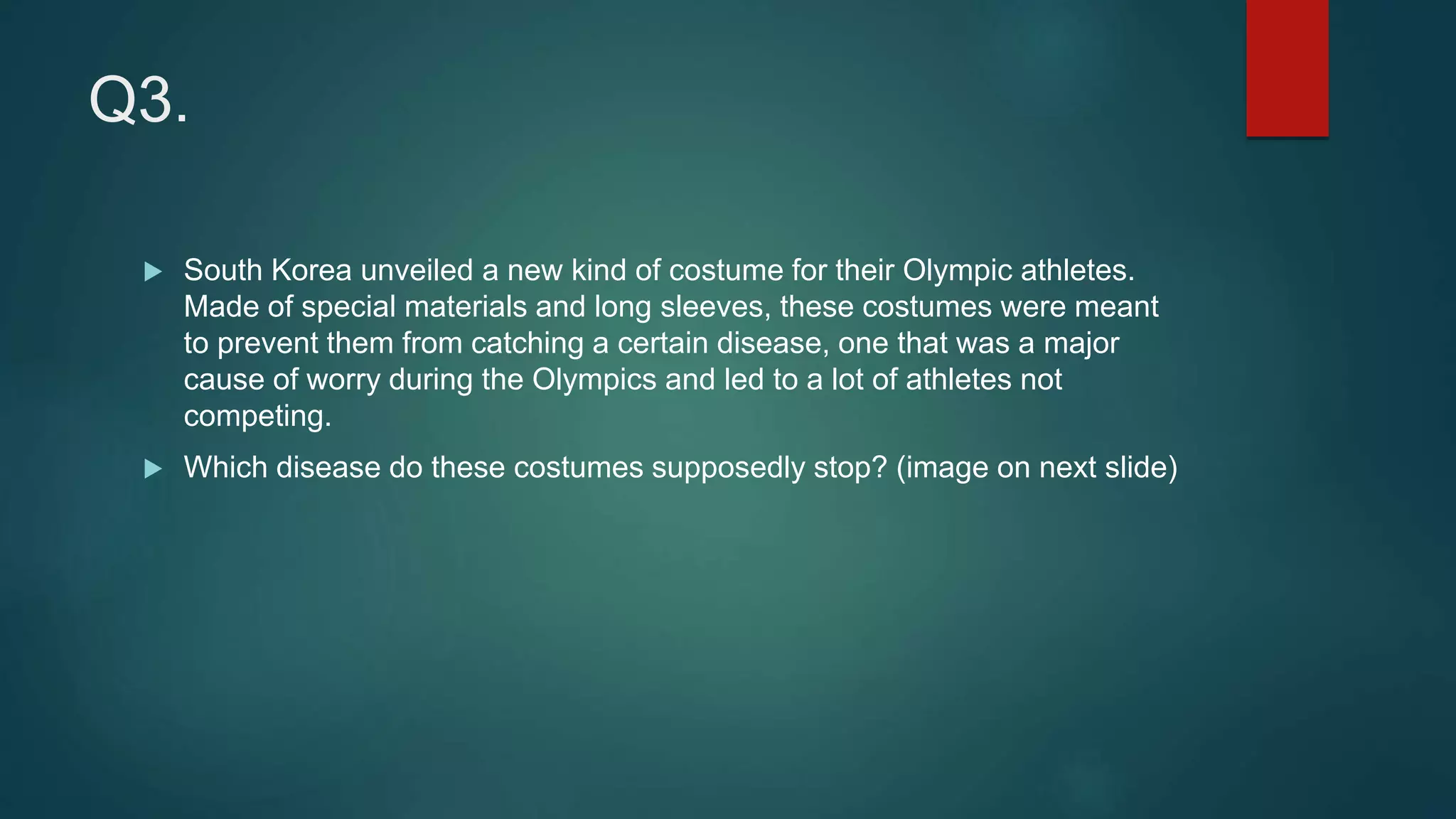 Q3.
 South Korea unveiled a new kind of costume for their Olympic athletes.
Made of special materials and long sleeves, these costumes were meant
to prevent them from catching a certain disease, one that was a major
cause of worry during the Olympics and led to a lot of athletes not
competing.
 Which disease do these costumes supposedly stop? (image on next slide)
 