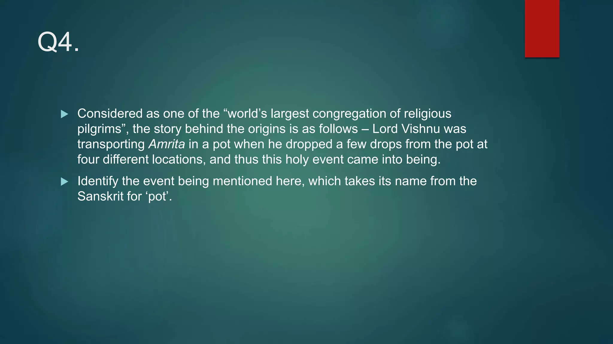 Q4.
 Considered as one of the “world’s largest congregation of religious
pilgrims”, the story behind the origins is as follows – Lord Vishnu was
transporting Amrita in a pot when he dropped a few drops from the pot at
four different locations, and thus this holy event came into being.
 Identify the event being mentioned here, which takes its name from the
Sanskrit for ‘pot’.
 
