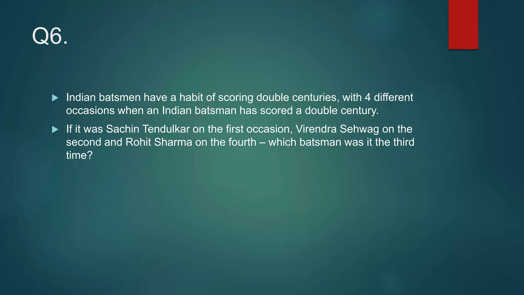 Q6.
 Indian batsmen have a habit of scoring double centuries, with 4 different
occasions when an Indian batsman has scored a double century.
 If it was Sachin Tendulkar on the first occasion, Virendra Sehwag on the
second and Rohit Sharma on the fourth – which batsman was it the third
time?
 