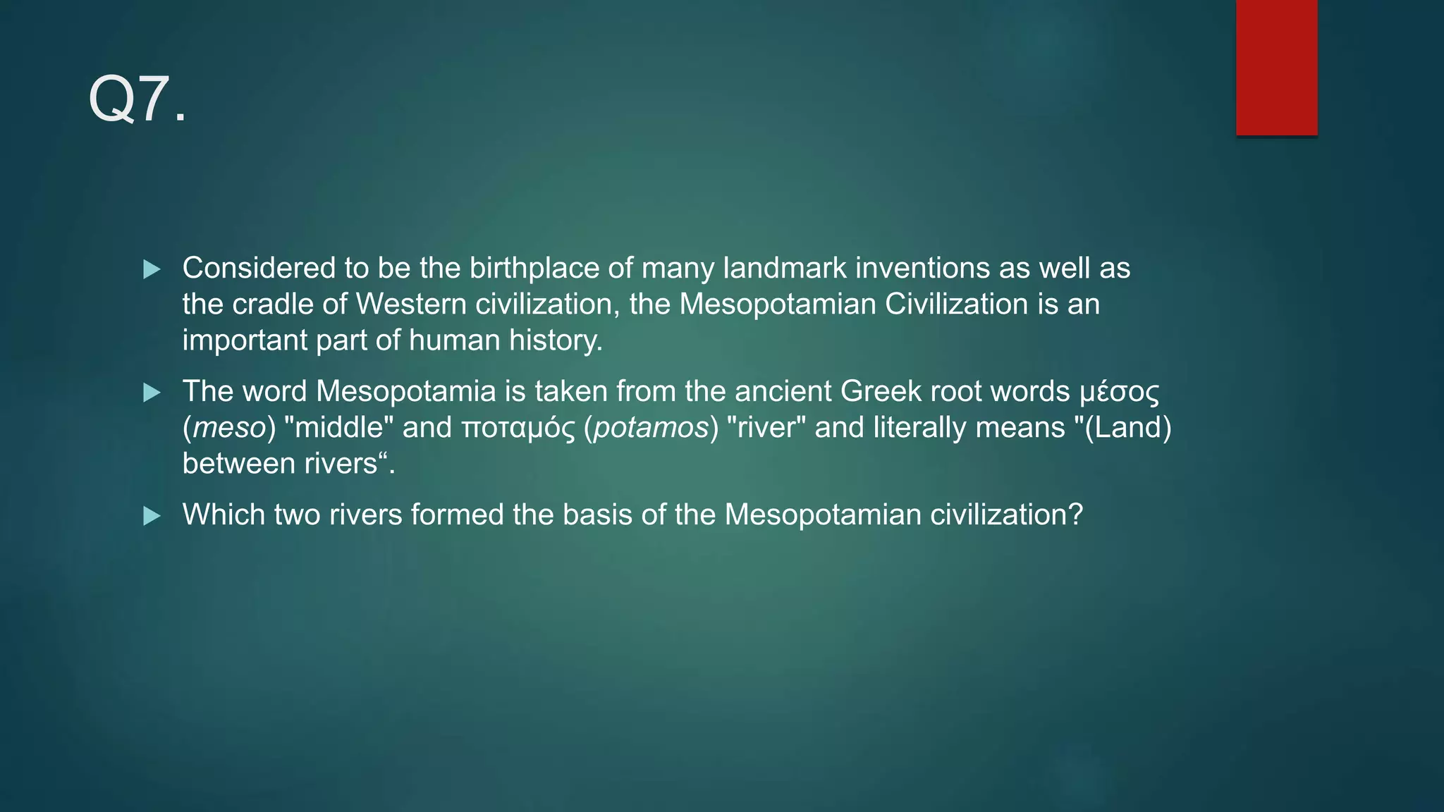Q7.
 Considered to be the birthplace of many landmark inventions as well as
the cradle of Western civilization, the Mesopotamian Civilization is an
important part of human history.
 The word Mesopotamia is taken from the ancient Greek root words μέσος
(meso) "middle" and ποταμός (potamos) "river" and literally means "(Land)
between rivers“.
 Which two rivers formed the basis of the Mesopotamian civilization?
 