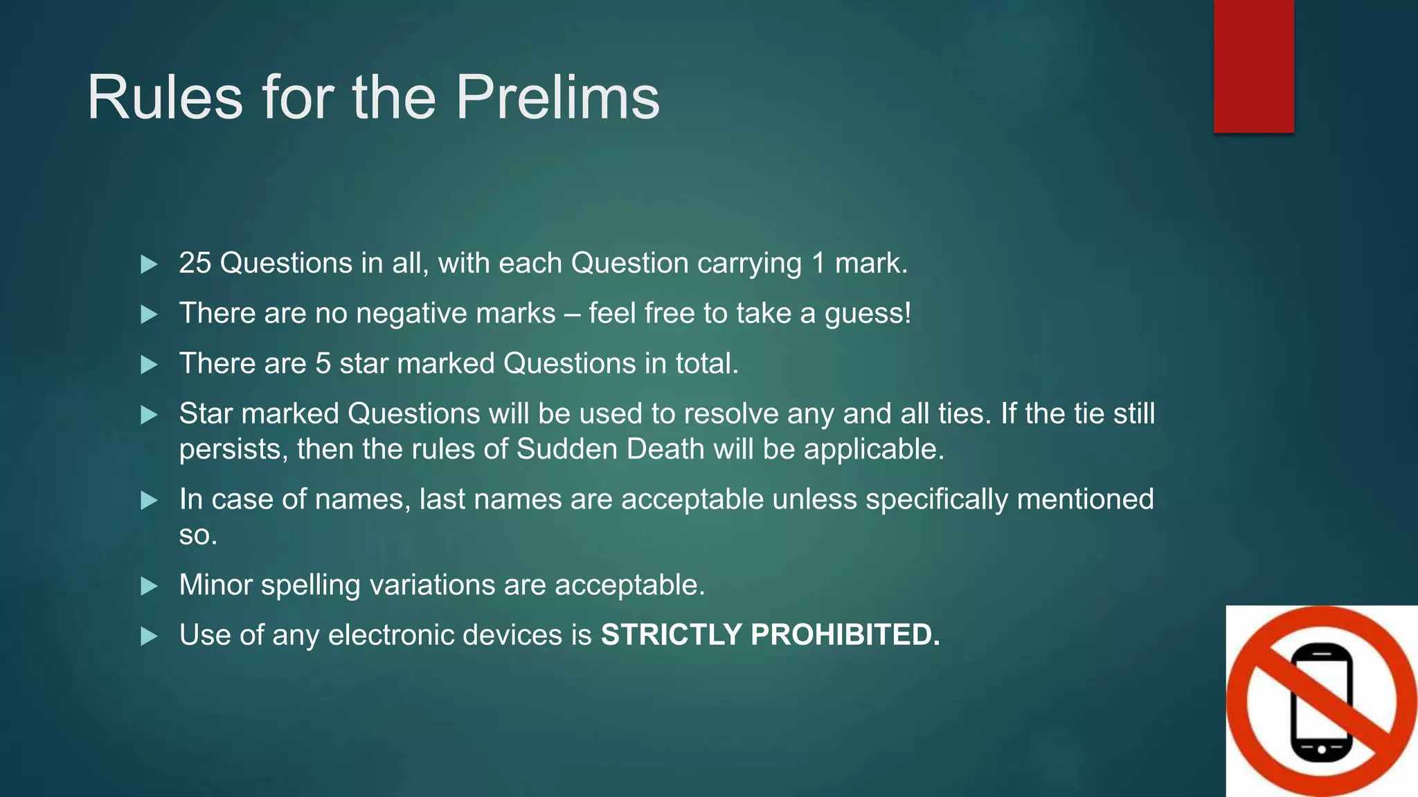 Rules for the Prelims
 25 Questions in all, with each Question carrying 1 mark.
 There are no negative marks – feel free to take a guess!
 There are 5 star marked Questions in total.
 Star marked Questions will be used to resolve any and all ties. If the tie still
persists, then the rules of Sudden Death will be applicable.
 In case of names, last names are acceptable unless specifically mentioned
so.
 Minor spelling variations are acceptable.
 Use of any electronic devices is STRICTLY PROHIBITED.
 