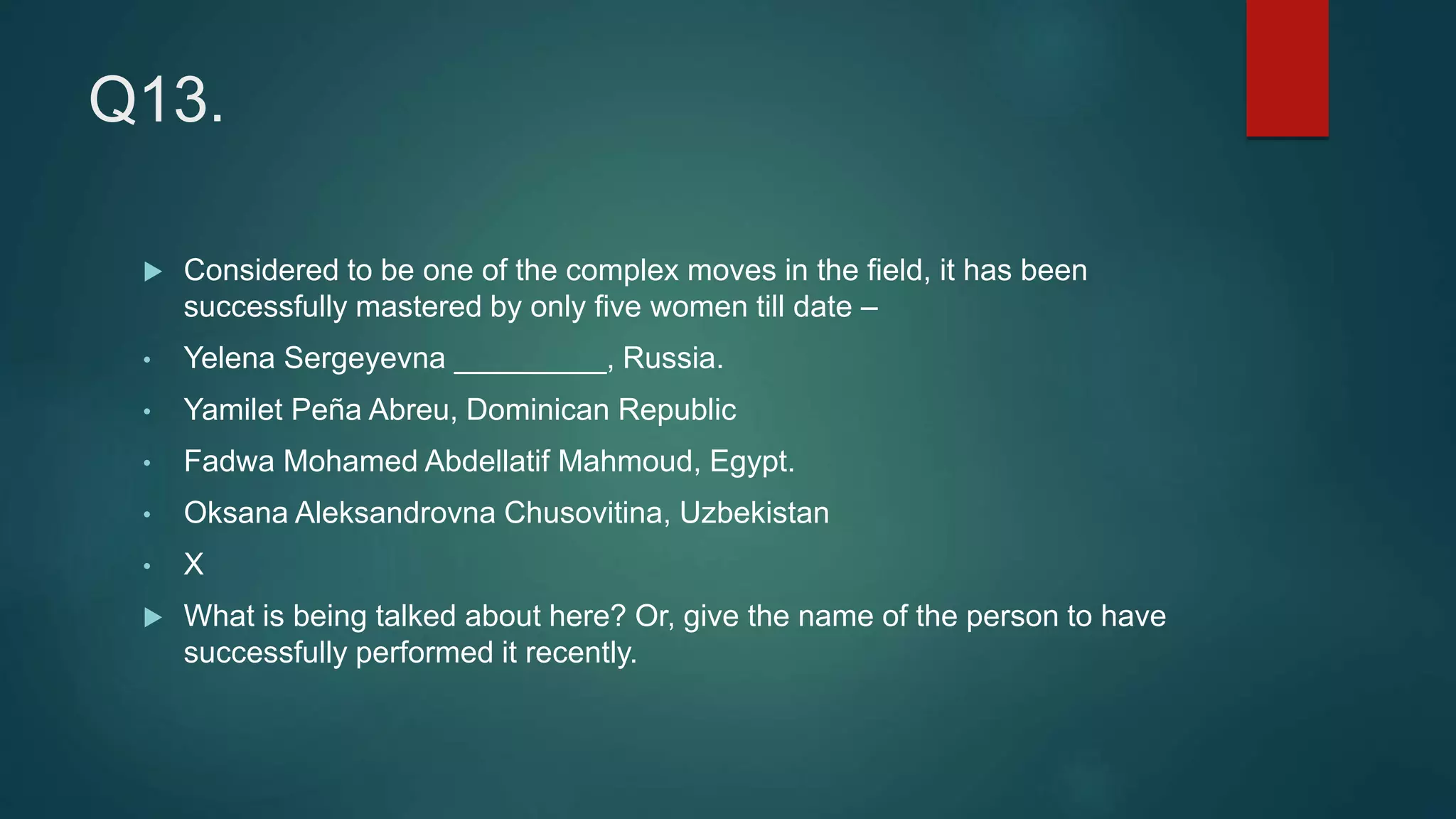 Q13.
 Considered to be one of the complex moves in the field, it has been
successfully mastered by only five women till date –
• Yelena Sergeyevna _________, Russia.
• Yamilet Peña Abreu, Dominican Republic
• Fadwa Mohamed Abdellatif Mahmoud, Egypt.
• Oksana Aleksandrovna Chusovitina, Uzbekistan
• X
 What is being talked about here? Or, give the name of the person to have
successfully performed it recently.
 