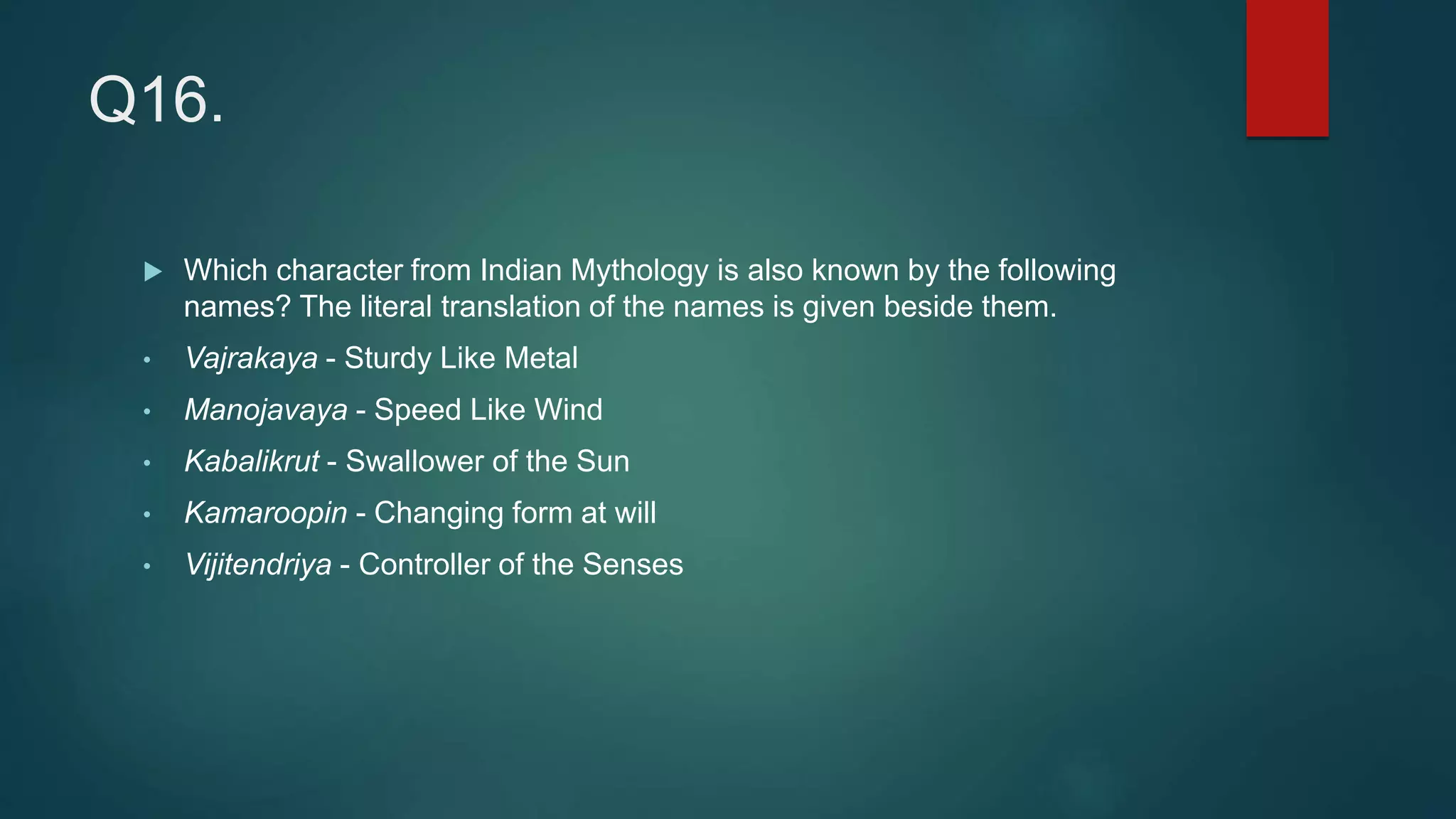 Q16.
 Which character from Indian Mythology is also known by the following
names? The literal translation of the names is given beside them.
• Vajrakaya - Sturdy Like Metal
• Manojavaya - Speed Like Wind
• Kabalikrut - Swallower of the Sun
• Kamaroopin - Changing form at will
• Vijitendriya - Controller of the Senses
 