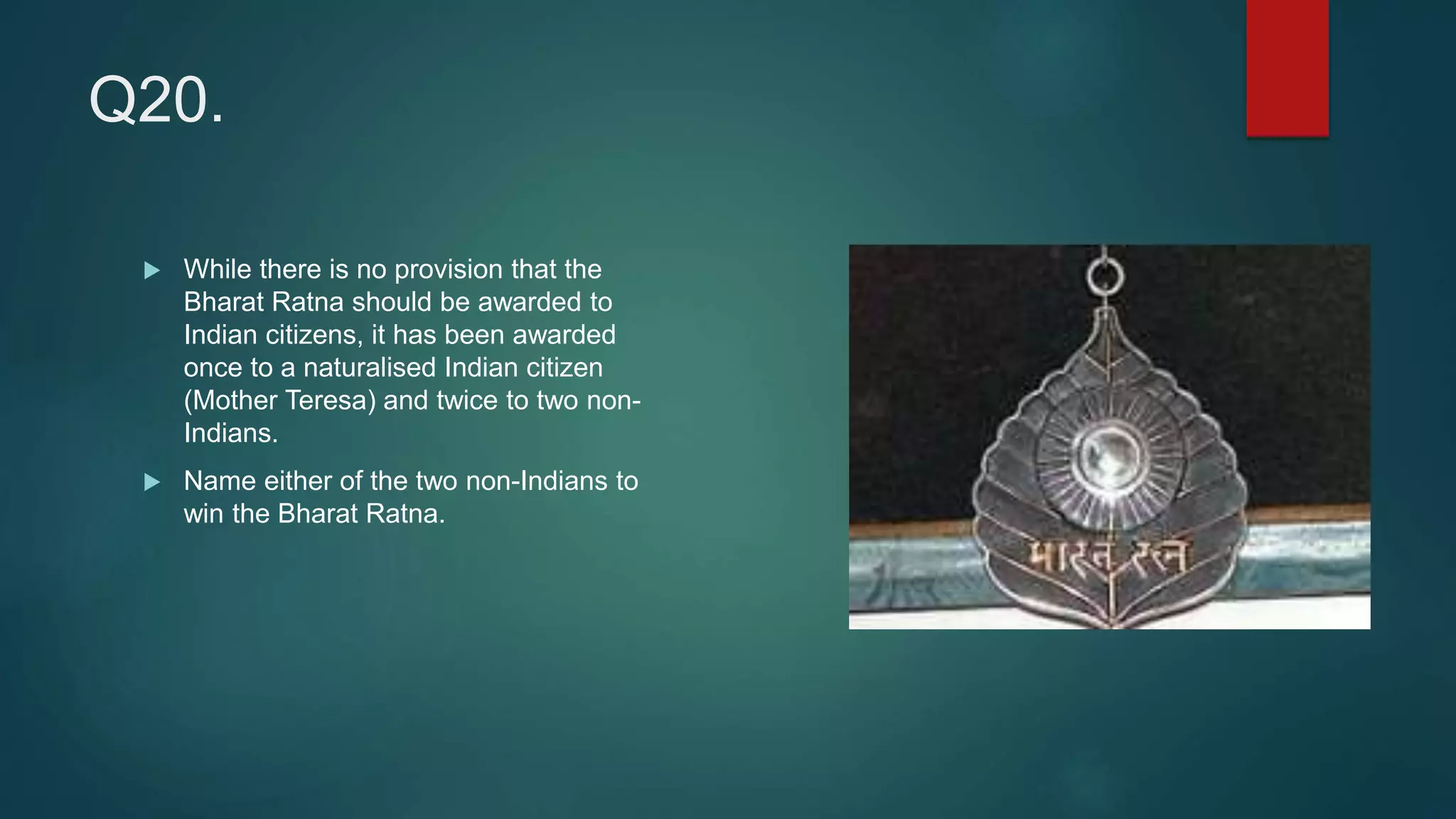 Q20.
 While there is no provision that the
Bharat Ratna should be awarded to
Indian citizens, it has been awarded
once to a naturalised Indian citizen
(Mother Teresa) and twice to two non-
Indians.
 Name either of the two non-Indians to
win the Bharat Ratna.
 