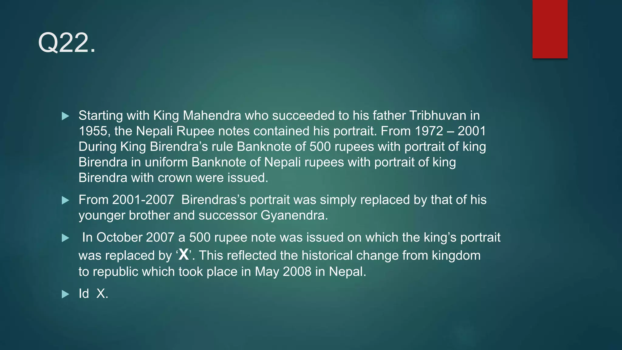 Q22.
 Starting with King Mahendra who succeeded to his father Tribhuvan in
1955, the Nepali Rupee notes contained his portrait. From 1972 – 2001
During King Birendra’s rule Banknote of 500 rupees with portrait of king
Birendra in uniform Banknote of Nepali rupees with portrait of king
Birendra with crown were issued.
 From 2001-2007 Birendras’s portrait was simply replaced by that of his
younger brother and successor Gyanendra.
 In October 2007 a 500 rupee note was issued on which the king’s portrait
was replaced by ‘X’. This reflected the historical change from kingdom
to republic which took place in May 2008 in Nepal.
 Id X.
 