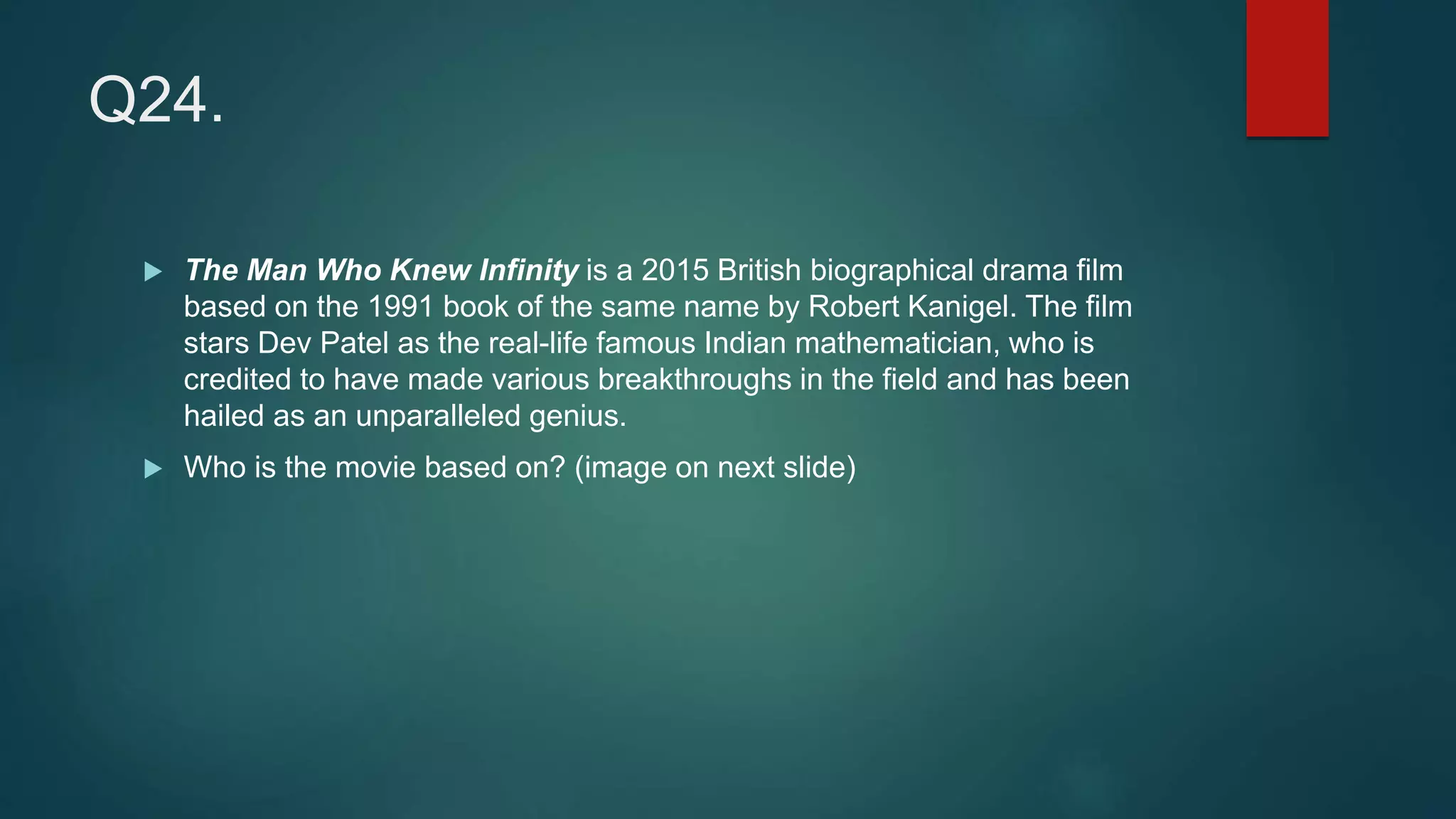 Q24.
 The Man Who Knew Infinity is a 2015 British biographical drama film
based on the 1991 book of the same name by Robert Kanigel. The film
stars Dev Patel as the real-life famous Indian mathematician, who is
credited to have made various breakthroughs in the field and has been
hailed as an unparalleled genius.
 Who is the movie based on? (image on next slide)
 