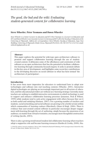 British Journal of Educational Technology                                      Vol 39 No 6 2008                987–995
doi:10.1111/j.1467-8535.2007.00799.x



The good, the bad and the wiki: Evaluating
student-generated content for collaborative learning


Steve Wheeler, Peter Yeomans and Dawn Wheeler

Steve Wheeler is a Senior Lecturer in education and ICT, Peter Yeomans is a Lecturer in Education and
ICT, and Dawn Wheeler is an Associate Lecturer in Literacy and ICT, all in the Faculty of Education at the
University of Plymouth. Address for correspondence: Steve Wheeler, Faculty of Education, Isaac Foot
Building, University of Plymouth, Drake Circus, Plymouth PL4 8AA, UK. Tel: 01752-232332; email:
swheeler@plymouth.ac.uk




      Abstract
      This paper explores the potential for wiki-type open architecture software to
      promote and support collaborative learning through the use of student-
      created content. It delineates some of the affordances and constraints of wiki
      software as an open architecture that has the potential to facilitate collabora-
      tive learning through community-focused enquiry. It seeks to promote debate
      in this key area of development, and highlights some recent key contributions
      to the developing discourse on social software in what has been termed ‘the
      architecture of participation’.


Introduction
It has never been more imperative for educators to understand how to adapt new
technologies and software into real teaching contexts (Wheeler, 2001). Interactive
digital technologies are playing an increasingly important part in all sectors of educa-
tion, and few educational providers are without an e-learning strategy. Currently, many
teachers are seeking to establish interactive environments in which technology is used
to support and enhance collaborative learning processes (Jonassen, Peck & Wilson,
1999) while students tend to seek active engagement with others because they see it
as both useful and satisfying (Horizon, 2007). For a growing number of teachers and
students, social networking and social software are proving to be a fertile terrain within
which communities of learning coalesce (Ebersbach, Glaser & Heigl, 2006). There is
evidence that user-created content software in particular encourages deeper engage-
ment with learning through the act of authoring, simply because the awareness of an
audience, no matter how virtual or tentative, encourages more thoughtful construction
of writing (Jacobs, 2003).

There is also a growing trend toward student-led collaborative learning where teachers
adopt a supportive role and become learning resources (Harden & Crosby, 2000). Stu-
© 2008 The Authors. Journal compilation © Becta 2008. Published by Blackwell Publishing, 9600 Garsington Road, Oxford OX4 2DQ,
UK and 350 Main Street, Malden, MA 02148, USA.
 