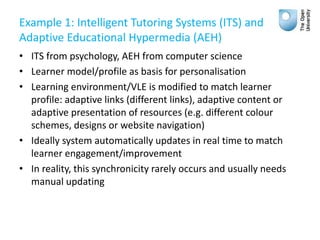Example 1: Intelligent Tutoring Systems (ITS) and
Adaptive Educational Hypermedia (AEH)
• ITS from psychology, AEH from computer science
• Learner model/profile as basis for personalisation
• Learning environment/VLE is modified to match learner
profile: adaptive links (different links), adaptive content or
adaptive presentation of resources (e.g. different colour
schemes, designs or website navigation)
• Ideally system automatically updates in real time to match
learner engagement/improvement
• In reality, this synchronicity rarely occurs and usually needs
manual updating
 