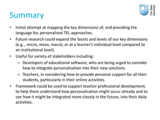 Summary
• Initial attempt at mapping the key dimensions of, and providing the
language for, personalised TEL approaches.
• Future research could expand the facets and levels of our key dimensions
(e.g. , micro, meso, macro; or at a learner’s individual level compared to
an institutional level).
• Useful for variety of stakeholders including:
– Developers of educational software, who are being urged to consider
how to integrate personalisation into their new solutions
– Teachers, in considering how to provide personal support for all their
students, particularly in their online activities.
• Framework could be used to support teacher professional development,
to help them understand how personalisation might occur already and to
see how it might be integrated more closely in the future, into their daily
activities.
 