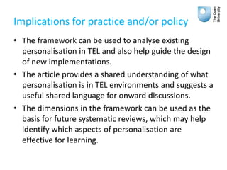 Implications for practice and/or policy
• The framework can be used to analyse existing
personalisation in TEL and also help guide the design
of new implementations.
• The article provides a shared understanding of what
personalisation is in TEL environments and suggests a
useful shared language for onward discussions.
• The dimensions in the framework can be used as the
basis for future systematic reviews, which may help
identify which aspects of personalisation are
effective for learning.
 