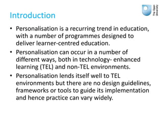 Introduction
• Personalisation is a recurring trend in education,
with a number of programmes designed to
deliver learner-centred education.
• Personalisation can occur in a number of
different ways, both in technology- enhanced
learning (TEL) and non-TEL environments.
• Personalisation lends itself well to TEL
environments but there are no design guidelines,
frameworks or tools to guide its implementation
and hence practice can vary widely.
 