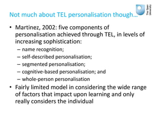 Not much about TEL personalisation though…
• Martinez, 2002: five components of
personalisation achieved through TEL, in levels of
increasing sophistication:
– name recognition;
– self-described personalisation;
– segmented personalisation;
– cognitive-based personalisation; and
– whole-person personalisation
• Fairly limited model in considering the wide range
of factors that impact upon learning and only
really considers the individual
 