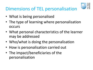 Dimensions of TEL personalisation
• What is being personalised
• The type of learning where personalisation
occurs
• What personal characteristics of the learner
may be addressed
• Who/what is doing the personalisation
• How is personalisation carried out
• The impact/beneficiaries of the
personalisation
 