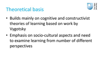 Theoretical basis
• Builds mainly on cognitive and constructivist
theories of learning based on work by
Vygotsky
• Emphasis on socio-cultural aspects and need
to examine learning from number of different
perspectives
 