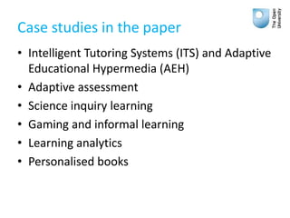 Case studies in the paper
• Intelligent Tutoring Systems (ITS) and Adaptive
Educational Hypermedia (AEH)
• Adaptive assessment
• Science inquiry learning
• Gaming and informal learning
• Learning analytics
• Personalised books
 