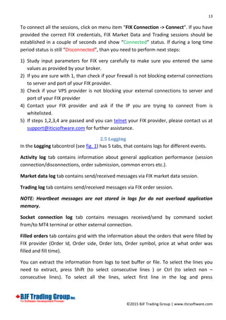 13
©2015 BJF Trading Group | www.iticsoftware.com
To connect all the sessions, click on menu item “FIX Connection -> Connect”. If you have
provided the correct FIX credentials, FIX Market Data and Trading sessions should be
established in a couple of seconds and show “Connected” status. If during a long time
period status is still “Disconnected”, than you need to perform next steps:
1) Study input parameters for FIX very carefully to make sure you entered the same
values as provided by your broker.
2) If you are sure with 1, than check if your firewall is not blocking external connections
to server and port of your FIX provider.
3) Check if your VPS provider is not blocking your external connections to server and
port of your FIX provider
4) Contact your FIX provider and ask if the IP you are trying to connect from is
whitelisted.
5) If steps 1,2,3,4 are passed and you can telnet your FIX provider, please contact us at
support@iticsoftware.com for further assistance.
2.5 Logging
In the Logging tabcontrol (see fig. 1) has 5 tabs, that contains logs for different events.
Activity log tab contains information about general application performance (session
connection/disconnections, order submission, common errors etc.).
Market data log tab contains send/received messages via FIX market data session.
Trading log tab contains send/received messages via FIX order session.
NOTE: Heartbeat messages are not stored in logs for do not overload application
memory.
Socket connection log tab contains messages received/send by command socket
from/to MT4 terminal or other external connection.
Filled orders tab contains grid with the information about the orders that were filled by
FIX provider (Order Id, Order side, Order lots, Order symbol, price at what order was
filled and fill time).
You can extract the information from logs to text buffer or file. To select the lines you
need to extract, press Shift (to select consecutive lines ) or Ctrl (to select non –
consecutive lines). To select all the lines, select first line in the log and press
 