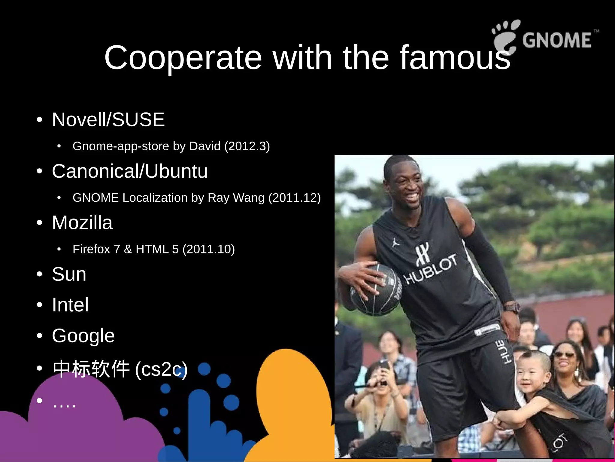 Cooperate with the famous
● Novell/SUSE
●
Gnome-app-store by David (2012.3)
● Canonical/Ubuntu
●
GNOME Localization by Ray Wang (2011.12)
● Mozilla
● Firefox 7 & HTML 5 (2011.10)
● Sun
● Intel
● Google
●
中标软件 (cs2c)
● ….
 