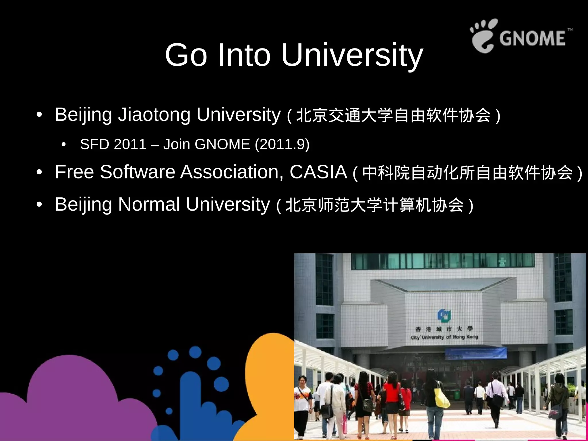 Go Into University
● Beijing Jiaotong University ( 北京交通大学自由软件协会 )
● SFD 2011 – Join GNOME (2011.9)
● Free Software Association, CASIA ( 中科院自动化所自由软件协会 )
● Beijing Normal University ( 北京师范大学计算机协会 )
 