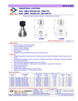 DATA SHEET
                  INDUSTRIAL LIGHTING
                  BJH / MBIF 250/400 MV / MMH TE
                  BJH / MBIF 150/250 SV / 250 MH TE
                           Totally enclosed Integral Highbay / mediumbay luminaire




                                                                                                         CODE
                                                             CODE                                        162049
                                                             161493



                                                             BJHBIF                                      BJMBIF
                                                                                NOMINAL DIMENSIONS IN mm                  Tolerance +/-5

Application
    •   Airport hangers and warehouses
    •   Heavy engineering industries
    •   Thermal power stations
    •   Railway concourse halls
    •   Steel plants
    •   Shopping malls, Departmental stores, Food plaza etc.
Features
    •   Integral decorative cast aluminium black textured matt finish powder coated housing and
        cover.
    •   Scientifically designed spun aluminium, Electro-chemically brightened anodised reflector
        for better distribution.
    •   Heat resistant toughened glass cover with hinge.
    •   Eye bolt & antivibration rubber pad are provided for suspension mounting.
    •   Ease of maintenance.
    •   Replaceable ballast.
    •   Aesthetically appealing to suit any interior.
    •   Degree of protection : IP 55 (Glass version)
Electrical Data
                                                      Lamp Type         Nominal          Mains Current
 Product                  LUMINAIRE                                                                          Capacitor         Power
                                                      & Wattage         Voltage            In Amps.
  code                      TYPE                                                                               Mfd.            Factor
                                                         (W)              (V)              At 240 V
  162006    BJH/MBI   F   250   MV Hsg.                HPMV 250         220/240              1.30                 15           ≥   0.85
  162007    BJH/MBI   F   400   MV Hsg.                HPMV 400         220/240              2.10                 20           ≥   0.85
  162008    BJH/MBI   F   150   SV Hsg.                HPSV 150         220/240              0.80                 20           ≥   0.85
  162009    BJH/MBI   F   250   SV Hsg.                HPSV 250         220/240              1.30                 30           ≥   0.85
  162045    BJH/MBI   F   250   MH Hsg.                 MH 250          220/240              1.30                 30           ≥   0.85
  162046    BJH/MBI   F   250   MMH Hsg.               MMH 250          220/240              1.30                 20           ≥   0.85
  162047    BJH/MBI   F   400   MMH Hsg.               MMH 400          220/240              2.10                 30           ≥   0.85

Data subject to variation due to change/improvement in the design, materials and processes.
                                                  DRAWN          VDS         11-01-2008             FOR – Std.
                                                  CHECKED        KS                                 REV - 0     DATE–11-01-2008
                                                  APPROVED       CRR                                DRG. No
                                                  DATA SHEET     RELEASED ON DT-                    HB/MBIF 250 MV/SV/MH TE-001
BAJAJ ELECTRICALS LIMITED           15/17, SANT SAVTA MARG, REAY ROAD, MUMBAI-400 010.              * E-mail : luminaires@bajajelectricals.com
 