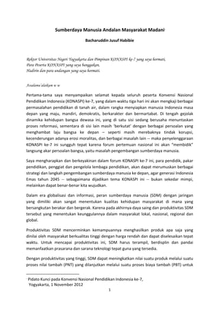  
	
  

                                                                                                                            	
  Sumberdaya	
  Manusia	
  Andalan	
  Masyarakat	
  Madani 	
                                                                                               •




                                                                                                                                                                                                                                                    Bacharuddin	
  Jusuf	
  Habibie	
  

	
  

Rektor Universitas Negeri Yogyakarta dan Pimpinan KONASPI ke-7 yang saya hormati,
Para Peserta KONASPI yang saya banggakan,
Hadirin dan para undangan yang saya hormati.
	
  

Assalamu’alaikum w w

Pertama-­‐tama	
   saya	
   menyampaikan	
   selamat	
   kepada	
   seluruh	
   peserta	
   Konvensi	
   Nasional	
  
Pendidikan	
  Indonesia	
  (KONASPI)	
  ke-­‐7,	
  yang	
  dalam	
  waktu	
  tiga	
  hari	
  ini	
  akan	
  mengkaji	
  berbagai	
  
permasalahan	
   pendidikan	
   di	
   tanah	
   air,	
   dalam	
   rangka	
   menyiapkan	
   manusia	
   Indonesia	
   masa	
  
depan	
   yang	
   maju,	
   mandiri,	
   demokratis,	
   berkarakter	
   dan	
   bermartabat.	
   Di	
   tengah	
   gejolak	
  
dinamika	
   kehidupan	
   bangsa	
   dewasa	
   ini,	
   yang	
   di	
   satu	
   sisi	
   sedang	
   berusaha	
   menuntaskan	
  
proses	
   reformasi,	
   sementara	
   di	
   sisi	
   lain	
   masih	
   ‘berkutat’	
   dengan	
   berbagai	
   persoalan	
   yang	
  
menghambat	
   laju	
   bangsa	
   ke	
   depan	
   –	
   seperti	
   masih	
   merebaknya	
   tindak	
   korupsi,	
  
kecenderungan	
  adanya	
  erosi	
  moralitas,	
  dan	
  berbagai	
  masalah	
  lain	
  -­‐-­‐	
  maka	
  penyelenggaraan	
  
KONASPI	
   ke-­‐7	
   ini	
   sungguh	
   tepat	
   karena	
   forum	
   pertemuan	
   nasional	
   ini	
   akan	
   “membidik”	
  
langsung	
  akar	
  persoalan	
  bangsa,	
  yaitu	
  masalah	
  pengembangan	
  sumberdaya	
  manusia.	
  

Saya	
  mengharapkan	
  dan	
  berkeyakinan	
  dalam	
  forum	
  KONASPI	
  ke-­‐7	
  ini,	
  para	
  pendidik,	
  pakar	
  
pendidikan,	
  penggiat	
  dan	
  pengelola	
  lembaga	
  pendidikan,	
  akan	
  dapat	
  merumuskan	
  berbagai	
  
strategi	
  dan	
  langkah	
  pengembangan	
  sumberdaya	
  manusia	
  ke	
  depan,	
  agar	
  generasi	
  Indonesia	
  
Emas	
   tahun	
   2045	
   -­‐-­‐	
   sebagaimana	
   dijadikan	
   tema	
   KONASPI	
   ini	
   -­‐-­‐	
   bukan	
   sekedar	
   mimpi,	
  
melainkan	
  dapat	
  benar-­‐benar	
  kita	
  wujudkan.	
  

Dalam	
   era	
   globalisasi	
   dan	
   informasi,	
   peran	
   sumberdaya	
   manusia	
   (SDM)	
   dengan	
   jaringan	
  
yang	
   dimiliki	
   akan	
   sangat	
   menentukan	
   kualitas	
   kehidupan	
   masyarakat	
   di	
   mana	
   yang	
  
bersangkutan	
  berakar	
  dan	
  bergerak.	
  Karena	
  pada	
  akhirnya	
  daya	
  saing	
  dan	
  produktivitas	
  SDM	
  
tersebut	
   yang	
   menentukan	
   keunggulannya	
   dalam	
   masyarakat	
   lokal,	
   nasional,	
   regional	
   dan	
  
global.	
  	
  

Produktivitas	
   SDM	
   mencerminkan	
   kemampuannya	
   menghasilkan	
   produk	
   apa	
   saja	
   yang	
  
dinilai	
   oleh	
   masyarakat	
   berkualitas	
   tinggi	
   dengan	
   harga	
   rendah	
   dan	
   dapat	
   diselesaikan	
   tepat	
  
waktu.	
   Untuk	
   mencapai	
   produktivitas	
   ini,	
   SDM	
   harus	
   terampil,	
   berdisplin	
   dan	
   pandai	
  	
  
memanfaatkan	
  prasarana	
  dan	
  sarana	
  teknologi	
  tepat	
  guna	
  yang	
  tersedia.	
  	
  

Dengan	
  produktivitas	
  yang	
  tinggi,	
  SDM	
  dapat	
  meningkatkan	
  nilai	
  suatu	
  produk	
  melalui	
  suatu	
  
proses	
  nilai	
  tambah	
  (PNT)	
  yang	
  dilanjutkan	
  melalui	
  suatu	
  proses	
  biaya	
  tambah	
  (PBT)	
  untuk	
  

	
  	
  	
  	
  	
  	
  	
  	
  	
  	
  	
  	
  	
  	
  	
  	
  	
  	
  	
  	
  	
  	
  	
  	
  	
  	
  	
  	
  	
  	
  	
  	
  	
  	
  	
  	
  	
  	
  	
  	
   	
  	
  	
  	
  	
  	
  	
  	
  	
  	
  	
  	
  	
  	
  	
  	
  	
  	
  	
  	
  
•
    	
  Pidato	
  Kunci	
  pada	
  Konvensi	
  Nasional	
  Pendidikan	
  Indonesia	
  ke-­‐7,	
  
        Yogyakarta,	
  1	
  November	
  2012	
  
                                                                                                                                                                                                                                                                    1	
  
	
  
 