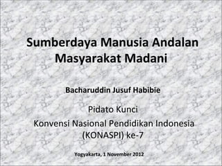  Sumberdaya	
  Manusia	
  Andalan	
  
       Masyarakat	
  Madani	
  

            Bacharuddin	
  Jusuf	
  Habibie	
  

                     Pidato	
  Kunci	
  
 	
  Konvensi	
  Nasional	
  Pendidikan	
  Indonesia	
  
                   (KONASPI)	
  ke-­‐7	
  
               Yogyakarta,	
  1	
  November	
  2012	
  
                                   	
  
 