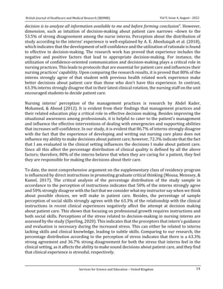 14
Vol 9, Issue 4, August - 2022
British Journal of Healthcare and Medical Research (BJHMR)
Services for Science and Education – United Kingdom
decision is to analyze all information available to me and before forming conclusion”. However,
dimension, such as intuition of decision-making about patient care narrows –down to the
53.5% of strong disagreement among the nurse interns. Perception about the distribution of
study according to the interns’ experience is well-explained by A. E. Aboshaiqah et al. (2018),
which indicates that the development of self-confidence and the utilization of rationale is found
to effective in decision-making. The research work has proved that experience includes the
negative and positive factors that lead to appropriate decision-making. For instance, the
utilization of confidence-oriented communication and decision-making plays a critical role in
nursing practices. This leads to protocols that are essential for patient care and influences their
nursing practices' capability. Upon comparing the research results, it is proved that 80% of the
interns strongly agree of that student with previous health related work experience make
better decisions about patient care than those who don't have this experience. In contrast,
63.3% interns strongly disagree that in their latest clinical rotation, the nursing staff on the unit
encouraged students to decide patient care.
Nursing interns’ perception of the management practices is research by Abdel Kader,
Mohamed, & Abood (2012). It is evident from their findings that management practices and
their related education play a critical role in effective decision making. Besides improving the
situational awareness among professionals, it is helpful to cater to the patient’s management
and influence the effective interventions of dealing with emergencies and supporting abilities
that increases self-confidence. In our study, it is evident that 86.7% of interns strongly disagree
with the fact that the experience of developing and writing out nursing care plans does not
influence my ability to make decisions about patient care; however, 72.3% indicate that the fact
that I am evaluated in the clinical setting influences the decisions I make about patient care.
Since all this affect the percentage distribution of clinical quality is defined by all the above
factors; therefore, 80% of the interns believe that when they are caring for a patient, they feel
they are responsible for making the decisions about their care.
To date, the most comprehensive argument on the supplementary class of residency program
is influenced by direct instructions in promoting graduate critical thinking (Mousa, Menssey, &
Kamel, 2017). The critical analysis of the percentage distribution of the study sample in
accordance to the perception of instructions indicates that 50% of the interns strongly agree
and 50% strongly disagree with the fact that we consider what my instructor say when we think
about possible choices, we will make in patient care. Besides, the percentage of sample
perception of social skills strongly agrees with the 63.3% of the relationship with the clinical
instructions in recent clinical experiences negatively affect the attempt at decision making
about patient care. This shows that focusing on professional growth requires instructions and
both social skills. Perceptions of the stress related to decision-making in nursing interns are
assessed by the study (Sperling, 2020). This indicates that the preceptors that intern's guidance
and evaluation is necessary during the increased stress. This can either be related to interns
lacking skills and clinical knowledge, leading to subtle skills. Comparing to our research, the
percentage distribution according to the perception of stress indicates that there is a 63.3%
strong agreement and 36.7% strong disagreement for both the stress that interns feel in the
clinical setting, as it affects the ability to make sound decisions about patient care, and they find
that clinical experience is stressful, respectively.
 