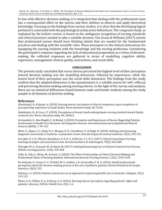 15
Alharbi, M., AlQurashi, N. & Yehia, H. (2022). The Perception of Decision-Making During Patient Care Among Nurse Interns at Umm Al Qura
University. British Journal of Healthcare and Medical Research, 9(4). 1-16.
URL: http://dx.doi.org/10.14738/jbemi.94.12476
In line with effective decision-making, it is integrated that dealing with the professional cases
has a consequential effect on the interns and their abilities to observe and apply theoretical
knowledge. Focusing on the findings from various studies, it is clear that the developing logical
pertinent is associated with the psychological and practice behaviours. The congruent study, as
explained by the holistic review, is based on the ambiguous recognition of nursing standards
and clinical practices needed to take a suitable decision. Van Graan & Williams (2017) asserts
that professional nurses should have thinking talents that are needed for the fundamental
practices and dealing with the scientific roles. These preceptors in the clinical instructions for
equipping the nursing students with the knowledge and the nursing profession. Considering
the participant's response regarding the lack of educational preparation as a virtue of decision-
making, the collected responses are gathered in terms of modelling, cognitive ability,
experience, management, clinical quality, instructions, and social skills.
CONCLUSION
The present study concluded that nurse interns perceived the highest level of their perception
toward decision making was the modelling dimension, followed by experiences, while the
lowest level of their perception was the social skills dimension. The findings from the study
confirm that the adapted dimension in the questionnaire is a reliable source for self—efficacy
and perceiving decision-making among nursing interns. In the light of the survey and analysis,
there are no statistical differences found between male and female students among the study
sample in all domains of decision making.
References
Aboshaiqah, A., & Qasim, A. (2018). Nursing interns' perception of clinical competence upon completion of
preceptorship experience in Saudi Arabia. Nurse education today, 68, 53-60.
Alabdulaziz, H., & Cruz, J. P. (2020). Perceptions of female Saudi undergraduate nursing students toward family-
centered care. Nurse education today, 89, 104421.
Al-Ananbeh, E., Abu-Moghli, F., & Khalaf, I. (2018). Perception and Experiences of Nurses Regarding Patients
Involvement in Health Care Decisions: An Integrative Review. International Journal of Applied and Natural
Sciences (IJANS), 7, 99-110.
Bhise, V., Rajan, S. S., Sittig, D. F., Morgan, R. O., Chaudhary, P., & Singh, H. (2018). Defining and measuring
diagnostic uncertainty in medicine: a systematic review. Journal of general internal medicine, 33(1), 103-115.
Carvalho, E. C. D., Oliveira-Kumakura, A. R. D. S., & Morais, S. C. R. V. (2017). Clinical reasoning in nursing:
teaching strategies and assessment tools. Revista brasileira de enfermagem, 70(3), 662-668.
Cheraghi, M. A., Esmaeili, M., & Salsali, M. (2017). Seeking Humanizing Care in Patient-Centered Care Process.
Holistic nursing practice, 31(6), 359-368.
Ciftci, B., Gok, S., Aksoy, M., & Avsar, G. (2020). The Effect of Internships on Clinical Decision Making and
Professional Values of Nursing Students. International Journal of Caring Sciences, 13(2), 1230-1239.
De Andrade, E., Scarpa, F. C., El Halal, M. G., Goldim, J. R., & Carvalho, P. R. A. (2016). Health professionals'
perceptions about the decision-making process in the care of pediatric patients. Revista Brasileira de terapia
intensiva, 28(3), 335.
Delaney, L. J. (2018). Patient-centred care as an approach to improving health care in Australia. Collegian, 25(1),
119-123.
Elewa, A. H., ElAlim, E. A., & Etway, E. G. (2016). Nursing interns’ perception regarding patients’ rights and
patients’ advocacy. SOJ Nur Health Care, 2(2), 1-6.
 