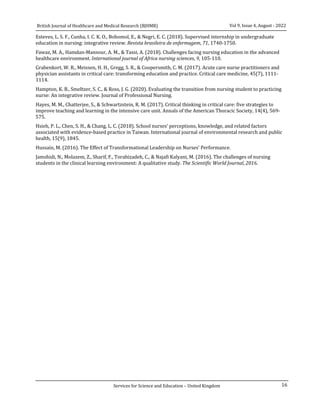 16
Vol 9, Issue 4, August - 2022
British Journal of Healthcare and Medical Research (BJHMR)
Services for Science and Education – United Kingdom
Esteves, L. S. F., Cunha, I. C. K. O., Bohomol, E., & Negri, E. C. (2018). Supervised internship in undergraduate
education in nursing: integrative review. Revista brasileira de enfermagem, 71, 1740-1750.
Fawaz, M. A., Hamdan-Mansour, A. M., & Tassi, A. (2018). Challenges facing nursing education in the advanced
healthcare environment. International journal of Africa nursing sciences, 9, 105-110.
Grabenkort, W. R., Meissen, H. H., Gregg, S. R., & Coopersmith, C. M. (2017). Acute care nurse practitioners and
physician assistants in critical care: transforming education and practice. Critical care medicine, 45(7), 1111-
1114.
Hampton, K. B., Smeltzer, S. C., & Ross, J. G. (2020). Evaluating the transition from nursing student to practicing
nurse: An integrative review. Journal of Professional Nursing.
Hayes, M. M., Chatterjee, S., & Schwartzstein, R. M. (2017). Critical thinking in critical care: five strategies to
improve teaching and learning in the intensive care unit. Annals of the American Thoracic Society, 14(4), 569-
575.
Hsieh, P. L., Chen, S. H., & Chang, L. C. (2018). School nurses’ perceptions, knowledge, and related factors
associated with evidence-based practice in Taiwan. International journal of environmental research and public
health, 15(9), 1845.
Hussain, M. (2016). The Effect of Transformational Leadership on Nurses’ Performance.
Jamshidi, N., Molazem, Z., Sharif, F., Torabizadeh, C., & Najafi Kalyani, M. (2016). The challenges of nursing
students in the clinical learning environment: A qualitative study. The Scientific World Journal, 2016.
 