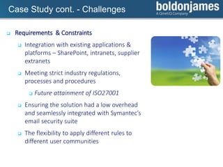 Click to edit Master title styleCase Study cont. - Challenges
 Requirements & Constraints
 Integration with existing applications &
platforms – SharePoint, intranets, supplier
extranets
 Meeting strict industry regulations,
processes and procedures
 Future attainment of ISO27001
 Ensuring the solution had a low overhead
and seamlessly integrated with Symantec’s
email security suite
 The flexibility to apply different rules to
different user communities
 