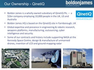 Click to edit Master title styleOur Ownership - QinetiQ
• Boldon James is a wholly owned subsidiary of QinetiQ Plc. – a
$2bn company employing 10,000 people in the UK, US and
Australia
• Boldon James HQ is based on the QinetiQ site in Farnborough, UK
• Global expertise and presence in engineering & robotic research,
weapons platforms, manufacturing, outsourcing, cyber
intelligence and security.
• Some of our contracts and history include supporting NASA at the
Kennedy Space Centre, design & manufacture of unmanned
drones, invention of LCD and ground-mapping radar
www.qinetiq.com
 