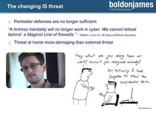 Click to edit Master title styleThe changing IS threat
 Perimeter defences are no longer sufficient
“A fortress mentality will no longer work in cyber. We cannot retreat
behind a Maginot Line of firewalls.” - William J Lynn III, US Deputy Defense Secretary
 Threat at home more damaging than external threat
 