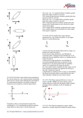 10 | Projeto Medicina – www.projetomedicina.com.br
b)
c)
d)
44) (UFMS-2003) Duas cargas elétricas fixas puntiformes
QA e QB de massas mA e mB, respectivamente, localizadas
sobre um eixo vertical, estão separadas por uma distância
2a, simetricamente dispostas em relação à origem do
sistema de eixos ortogonais, conforme figura abaixo.
Tomando-se sobre o eixo horizontal um ponto P de
coordenadas (x ; 0) e considerando que não há nenhuma
carga elétrica ou massa nula, é correto afirmar que:
(01) se QA+ QB = 0, o potencial elétrico resultante, gerado
pelas duas cargas no ponto P, será nulo.
(02) o potencial gravitacional resultante, gerado pelas duas
massas no ponto P, será nulo.
(04) se QA+ QB = 0, o campo elétrico resultante, gerado
pelas duas cargas no ponto P, será nulo.
(08) o campo gravitacional resultante, gerado pelas duas
massas, terá o sentido oposto ao eixo vertical se as duas
massas forem iguais.
(16) o campo elétrico resultante, gerado pelas duas cargas,
terá o sentido oposto ao eixo horizontal se as duas cargas
forem iguais e negativas.
45) (UFMS-2003) Considere duas cargas elétricas
puntiformes QA e QB, fixadas nos pontos A e B, (figura
abaixo). É correto afirmar que:
a) ocorre uma força de atração elétrica entre as cargas, se o
produto das cargas for positivo.
b) uma terceira carga puntiforme, com liberdade de
movimento sobre o segmento de reta limitado por A e B,
poderá não ficar em equilíbrio estável, se o produto das três
cargas for positivo.
c) uma terceira carga puntiforme, com liberdade de
movimento perpendicularmente ao segmento de reta
limitado por A e B, jamais poderá ficar em equilíbrio
estável, se o produto das três cargas for positivo.
d) o vetor campo elétrico resultante das duas cargas, em um
ponto qualquer da mediatriz do segmento de reta que as
une, tem o sentido de A para B.
e) duplicando-se a distância entre as cargas, as intensidades
das forças de interação elétrica e gravitacional entre elas
serão reduzidas à metade dos seus valores iniciais.
46) (UFPE-2002) Duas cargas puntiformes no vácuo, de
mesmo valor Q = 125C e de sinais opostos, geram
campos elétricos no ponto P (vide figura). Qual o módulo
do campo elétrico resultante, em P, em unidades de
107
N/C?
+ Q
- Q
4cm
3cm3cm
P
47) (UFPE-1995) Qual dos diagramas a seguir, melhor
representa a variação espacial do módulo do campo elétrico
 