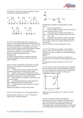 11 | Projeto Medicina – www.projetomedicina.com.br
com relação ao centro de uma esfera condutora de raio R,
carregada e em equilíbrio eletrostático?
48) (UFPR-1995) Suponha uma esfera metálica de raio
0,10m com uma carga Q uniformemente distribuída em sua
superfície. Uma partícula com a carga q = + 4,0 × 10-8
C, ao
ser colocada num ponto P a uma distância de 0,30m do
centro da esfera, experimenta uma força atrativa de módulo
2,0 x 10-2
N. Considere K = 9,0 x 109
(N.m2
/C2
).
a) Determine, no ponto P, o campo elétrico (módulo,
direção e sentido) produzido pela esfera.
b) Determine Q.
c) Calcule o potencial elétrico na superfície da esfera.
d) Qual a intensidade do campo elétrico no interior da
esfera? Justifique.
49) (UFPR-1998) Considerando uma partícula com carga
elétrica Q, fixa num ponto, e uma carga de prova q, é
correto afirmar:
(01) A força elétrica entre essas cargas tem módulo
diretamente proporcional à distância que as separa.
(02) Quando a carga q é colocada próxima à Q, ela
sofre a ação de uma força elétrica de módulo proporcional à
intensidade do campo elétrico criado pela carga Q.
(04) Se Q for positiva e q negativa a força elétrica entre
elas será de atração.
(08) A unidade de intensidade de campo elétrico no
Sistema Internacional (SI) é o coulomb/metro.
(16) O campo elétrico devido à carga Q é um campo
elétrico uniforme.
Marque como resposta a soma dos itens corretos.
50) (UFPR-1999) Na figura, QA e QB são cargas elétricas
pontuais fixadas no plano xy e o vetor E

representa o
campo elétrico resultante no ponto C.
Considerando a situação acima apresentada, é correto
afirmar:
(1) QB é uma carga positiva.
(2) Existe um ponto no segmento de reta que liga QA a
QB onde o potencial elétrico é nulo.
(4) Uma carga de prova positiva estará sujeita, no
ponto C, a uma força elétrica resultante paralela ao eixo Y.
(8) |QA| > | QB|
(16) Usando a lei de Coulomb e os dados necessários,
pode-se determinar as forças que um agente externo deve
exercer sobre as cargas QA e QB para mantê-las fixas em
suas posições.
Dê como resposta, a soma das afirmações corretas.
51) (UFRJ-2001) Sabe-se que quando o campo elétrico
atinge o valor de 3 X 106
volts/metro o ar seco torna-se
condutor e que nestas condições um corpo eletrizado perde
carga elétrica.
Calcule:
a) o raio da menor esfera que pode ser carregada até o
potencial de 106
volts sem risco de descarregar através do ar
seco;
b) a carga Q armazenada nesta esfera. Use ke=9 X 109
Nm2
/C2
52) (UFRJ-2005) Em dois vértices opostos de um quadrado
de lado a estão fixas duas cargas puntiformes de valores Q
e Q’. Essas cargas geram, em outro vértice P do quadrado,
um campo elétrico E, cuja direção e sentido estão
especificados na figura a seguir:
Indique os sinais das cargas Q e Q’ e calcule o valor da
razão Q/Q’.
53) (UFSC-2005) Para entender como funciona a
eletroforese do DNA, um estudante de Biologia colocou
íons de diferentes massas e cargas em um gel que está
dentro de uma cuba na qual há eletrodos em duas das
extremidades opostas. Os eletrodos podem ser considerados
como grandes placas paralelas separadas por 0,2 m. Após
 